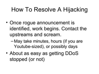 How To Resolve A Hijacking
• Once rogue announcement is
identified, work begins. Contact the
upstreams and scream.
–May take minutes, hours (if you are
Youtube-sized), or possibly days
• About as easy as getting DDoS
stopped (or not)
 