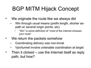 BGP MITM Hijack Concept
• We originate the route like we always did
– Win through usual means (prefix length, shorter as-
path w/ several origin points, etc)
• “Win” is some definition of “most of the internet chooses
your route”
• We return the packets somehow
– Coordinating delivery was non-trivial
– Vpn/tunnel involve untenable coordination at target
• Then it clicked – use the Internet itself as reply
path, but how?
 
