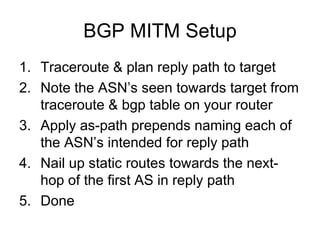 BGP MITM Setup
1. Traceroute & plan reply path to target
2. Note the ASN’s seen towards target from
traceroute & bgp table on your router
3. Apply as-path prepends naming each of
the ASN’s intended for reply path
4. Nail up static routes towards the next-
hop of the first AS in reply path
5. Done
 
