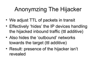 Anonymzing The Hijacker
• We adjust TTL of packets in transit
• Effectively ‘hides’ the IP devices handling
the hijacked inbound traffic (ttl additive)
• Also hides the ‘outbound’ networks
towards the target (ttl additive)
• Result: presence of the hijacker isn’t
revealed
 