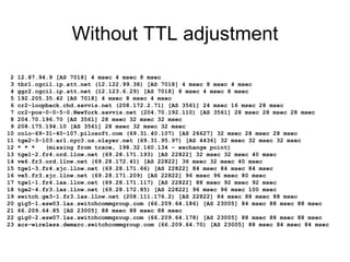 Without TTL adjustment
2 12.87.94.9 [AS 7018] 4 msec 4 msec 8 msec
3 tbr1.cgcil.ip.att.net (12.122.99.38) [AS 7018] 4 msec 8 msec 4 msec
4 ggr2.cgcil.ip.att.net (12.123.6.29) [AS 7018] 8 msec 4 msec 8 msec
5 192.205.35.42 [AS 7018] 4 msec 8 msec 4 msec
6 cr2-loopback.chd.savvis.net (208.172.2.71) [AS 3561] 24 msec 16 msec 28 msec
7 cr2-pos-0-0-5-0.NewYork.savvis.net (204.70.192.110) [AS 3561] 28 msec 28 msec 28 msec
8 204.70.196.70 [AS 3561] 28 msec 32 msec 32 msec
9 208.175.194.10 [AS 3561] 28 msec 32 msec 32 msec
10 colo-69-31-40-107.pilosoft.com (69.31.40.107) [AS 26627] 32 msec 28 msec 28 msec
11 tge2-3-103.ar1.nyc3.us.nlayer.net (69.31.95.97) [AS 4436] 32 msec 32 msec 32 msec
12 * * * (missing from trace, 198.32.160.134 – exchange point)
13 tge1-2.fr4.ord.llnw.net (69.28.171.193) [AS 22822] 32 msec 32 msec 40 msec
14 ve6.fr3.ord.llnw.net (69.28.172.41) [AS 22822] 36 msec 32 msec 40 msec
15 tge1-3.fr4.sjc.llnw.net (69.28.171.66) [AS 22822] 84 msec 84 msec 84 msec
16 ve5.fr3.sjc.llnw.net (69.28.171.209) [AS 22822] 96 msec 96 msec 80 msec
17 tge1-1.fr4.lax.llnw.net (69.28.171.117) [AS 22822] 88 msec 92 msec 92 msec
18 tge2-4.fr3.las.llnw.net (69.28.172.85) [AS 22822] 96 msec 96 msec 100 msec
19 switch.ge3-1.fr3.las.llnw.net (208.111.176.2) [AS 22822] 84 msec 88 msec 88 msec
20 gig5-1.esw03.las.switchcommgroup.com (66.209.64.186) [AS 23005] 84 msec 88 msec 88 msec
21 66.209.64.85 [AS 23005] 88 msec 88 msec 88 msec
22 gig0-2.esw07.las.switchcommgroup.com (66.209.64.178) [AS 23005] 88 msec 88 msec 88 msec
23 acs-wireless.demarc.switchcommgroup.com (66.209.64.70) [AS 23005] 88 msec 84 msec 84 msec
 