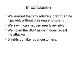 In conclusion
• We learned that any arbitrary prefix can be
hijacked, without breaking end-to-end
• We saw it can happen nearly invisibly
• We noted the BGP as-path does reveal
the attacker
• Shields up; filter your customers.
 