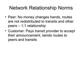 Network Relationship Norms
• Peer: No money changes hands, routes
are not redistributed to transits and other
peers – 1:1 relationship
• Customer: Pays transit provider to accept
their announcement, sends routes to
peers and transits
 