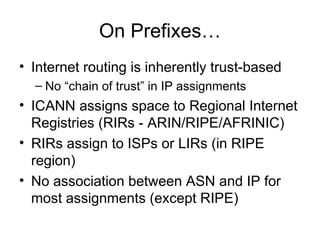 On Prefixes…
• Internet routing is inherently trust-based
– No “chain of trust” in IP assignments
• ICANN assigns space to Regional Internet
Registries (RIRs - ARIN/RIPE/AFRINIC)
• RIRs assign to ISPs or LIRs (in RIPE
region)
• No association between ASN and IP for
most assignments (except RIPE)
 