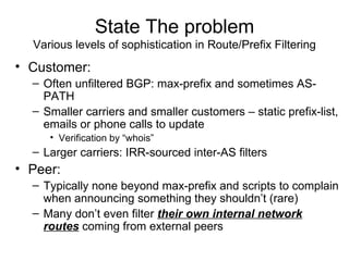 State The problem
Various levels of sophistication in Route/Prefix Filtering
• Customer:
– Often unfiltered BGP: max-prefix and sometimes AS-
PATH
– Smaller carriers and smaller customers – static prefix-list,
emails or phone calls to update
• Verification by “whois”
– Larger carriers: IRR-sourced inter-AS filters
• Peer:
– Typically none beyond max-prefix and scripts to complain
when announcing something they shouldn’t (rare)
– Many don’t even filter their own internal network
routes coming from external peers
 