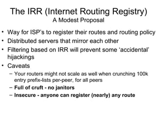 The IRR (Internet Routing Registry)
A Modest Proposal
• Way for ISP’s to register their routes and routing policy
• Distributed servers that mirror each other
• Filtering based on IRR will prevent some ‘accidental’
hijackings
• Caveats
– Your routers might not scale as well when crunching 100k
entry prefix-lists per-peer, for all peers
– Full of cruft - no janitors
– Insecure - anyone can register (nearly) any route
 