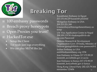 10 
100 embassy passwords 
Breach proxy honeypots 
Open Proxies you trust? 
HackedTor.exe 
Setup the Client 
Tor node just logs everything 
We can play MiTMlike Jay 
Kazakhstan Embassy in Egypt 213.131.64.229 kazaembpiramid 
Mongolian Embassy in USA 209.213.221.249 n.tumenbayar@mongolianembassy.us temp 
UK Visa Application Centre in Nepal 208.109.119.54 vfsuknepal@vfs-uk- np.com Password 
Defense Research & Development Organization Govt. Of India, Ministry of Defense jpsingh@drdo.com password+1 
Indian Embassy in USA amb@indianembassy.org 1234 
Iran Embassy in Ghana 217.172.99.19 iranemb_accra@mfa.gov.ir accra 
Iran Embassy in Kenya 217.172.99.19 iranemb_kenya@mfa.gov.ir kenya 
Hong Kong Liberal Party 202.123.79.164 miriamlau123456  
