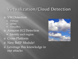 13 
VM Detection 
VMware 
QEMU 
VirtualBox 
Amazon EC2 Detection 
Identify each region 
Cross-Platform 
New BeEFModule! 
Leverage this knowledge in our attacks  