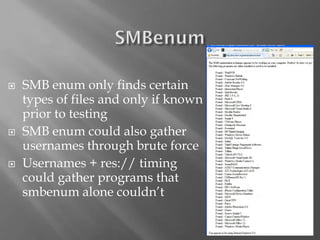 16 
SMB enumonly finds certain types of files and only if known prior to testing 
SMB enumcould also gather usernames through brute force 
Usernames + res:// timing could gather programs that smbenumalone couldn’t  