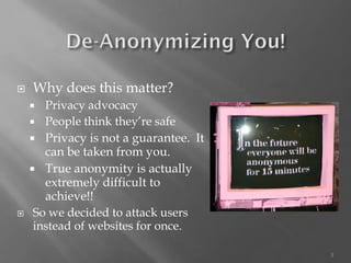 3 
Why does this matter? 
Privacy advocacy 
People think they’re safe 
Privacy is not a guarantee. It can be taken from you. 
True anonymity is actually extremely difficult to achieve!! 
So we decided to attack users instead of websites for once.  