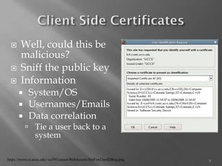 Well, could this be malicious? 
Sniff the public key 
Information 
System/OS 
Usernames/Emails 
Data correlation 
Tie a user back to a system 
9 
https://www.cs.uccs.edu/~cs591/secureWebAccess/fireFoxUserIDReq.png  