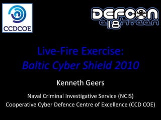 Live-Fire Exercise:
      Baltic Cyber Shield 2010
                   Kenneth Geers
       Naval Criminal Investigative Service (NCIS)
Cooperative Cyber Defence Centre of Excellence (CCD COE)
 
