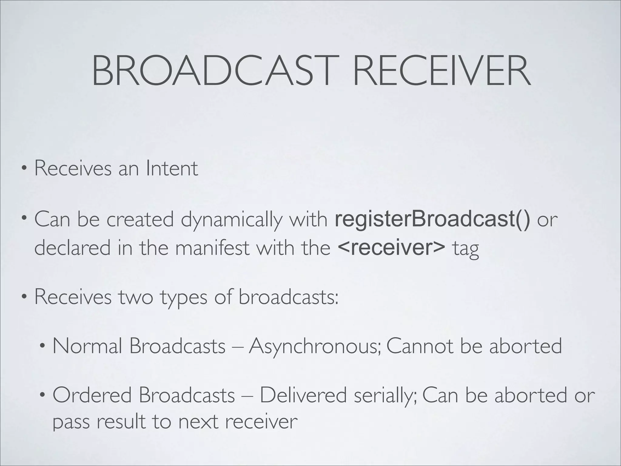 BROADCAST RECEIVER

• Receives   an Intent

• Can be created dynamically with registerBroadcast() or
 declared in the manifest with the <receiver> tag

• Receives   two types of broadcasts:

 • Normal     Broadcasts – Asynchronous; Cannot be aborted

 • Ordered   Broadcasts – Delivered serially; Can be aborted or
   pass result to next receiver
 
