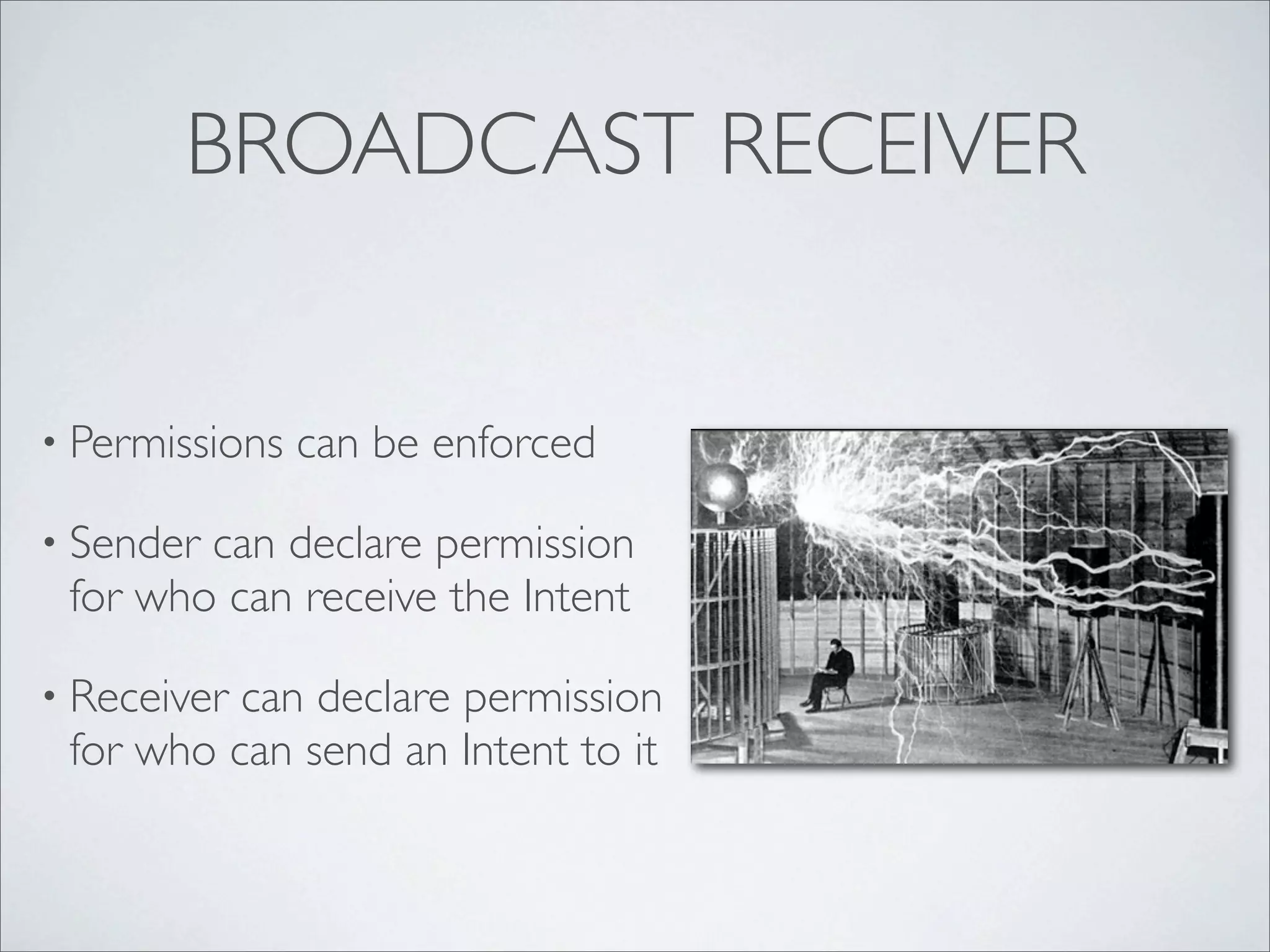 BROADCAST RECEIVER


• Permissions   can be enforced

• Sendercan declare permission
 for who can receive the Intent

• Receivercan declare permission
 for who can send an Intent to it
 