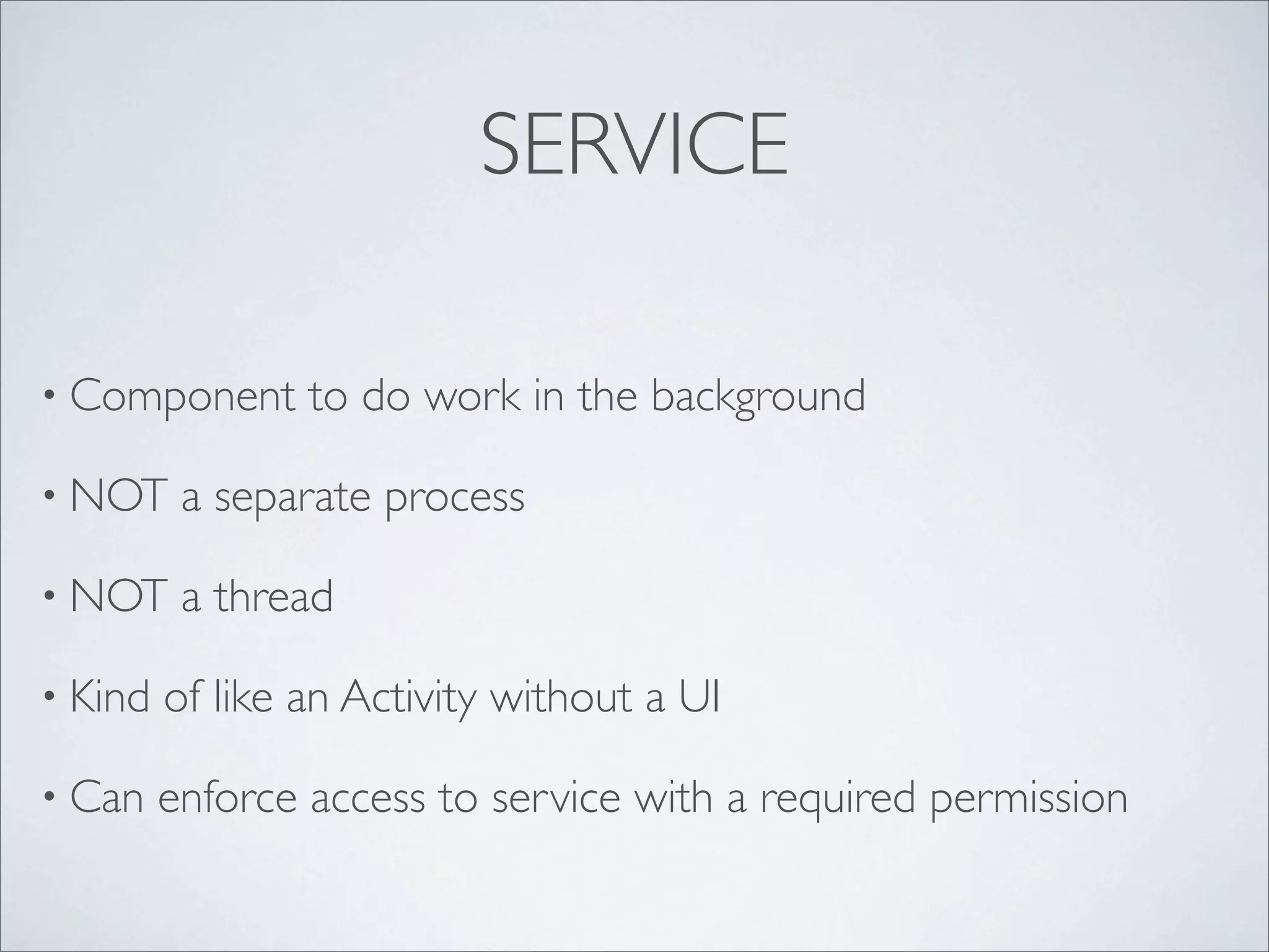 SERVICE

• Component      to do work in the background

• NOT     a separate process

• NOT     a thread

• Kind   of like an Activity without a UI

• Can    enforce access to service with a required permission
 
