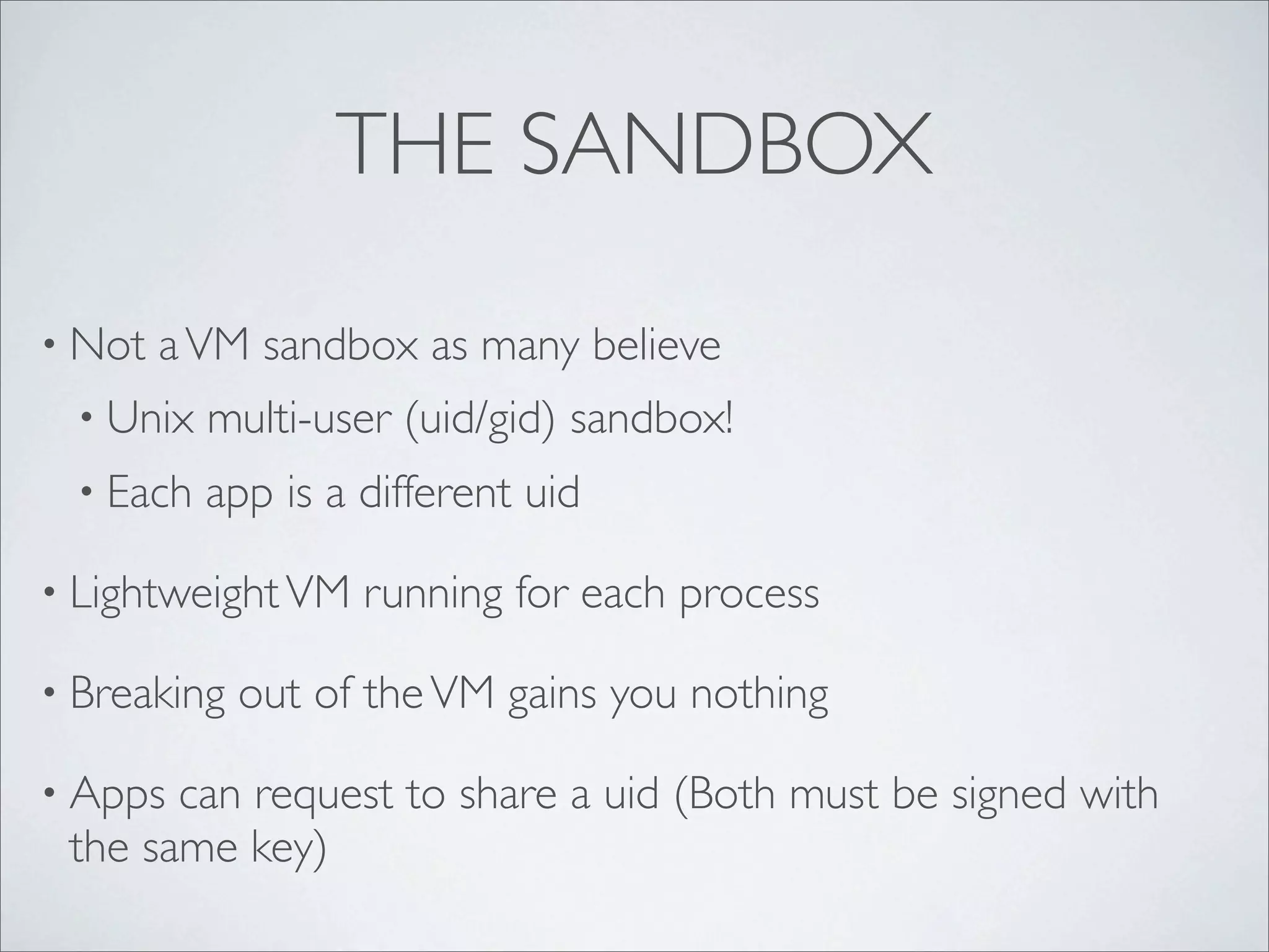 THE SANDBOX

• Not   a VM sandbox as many believe
  • Unix   multi-user (uid/gid) sandbox!
  • Each   app is a different uid

• Lightweight VM    running for each process

• Breaking   out of the VM gains you nothing

• Apps can request to share a uid (Both must be signed with
 the same key)
 