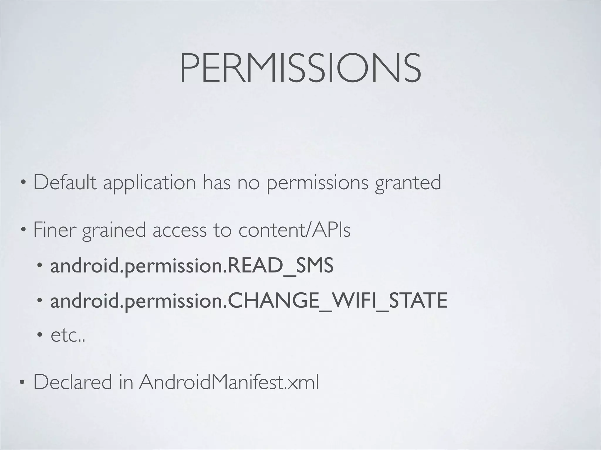 PERMISSIONS

• Default       application has no permissions granted

• Finer     grained access to content/APIs
    •   android.permission.READ_SMS
    •   android.permission.CHANGE_WIFI_STATE
    •   etc..

•   Declared in AndroidManifest.xml
 