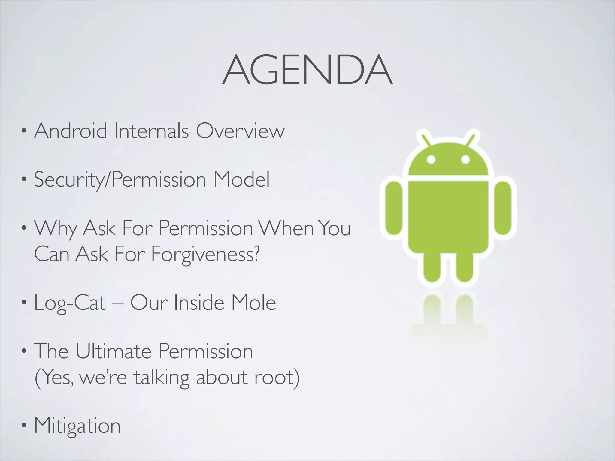 AGENDA
• Android   Internals Overview

• Security/Permission   Model

• Why Ask For Permission When You
 Can Ask For Forgiveness?

• Log-Cat   – Our Inside Mole

• The Ultimate Permission
 (Yes, we’re talking about root)

• Mitigation
 