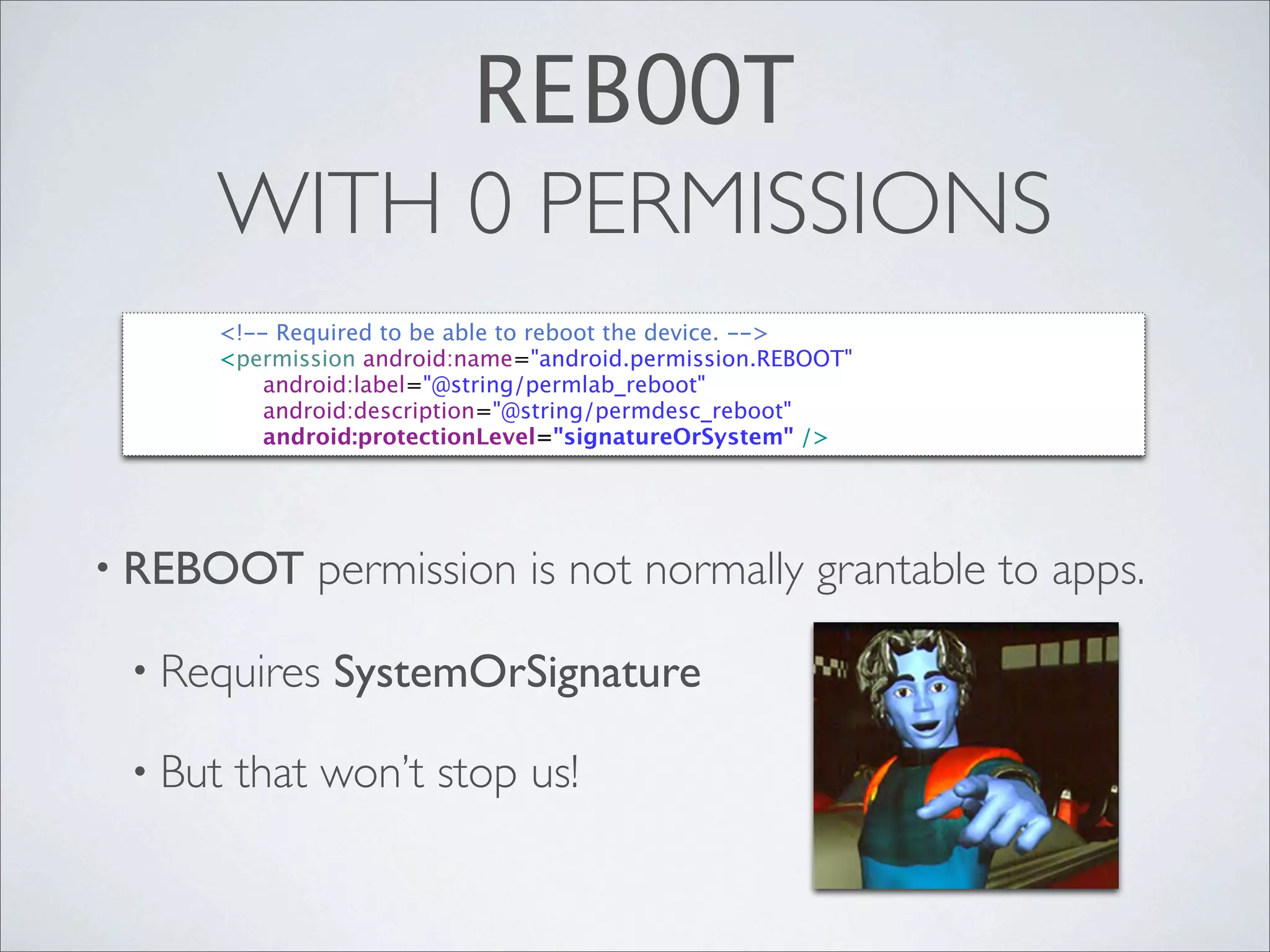 REBOOT
         WITH 0 PERMISSIONS
 
   
   <!-- Required to be able to reboot the device. -->
 
   
   <permission android:name="android.permission.REBOOT"
 
   
   
   android:label="@string/permlab_reboot"
 
   
   
   android:description="@string/permdesc_reboot"
 
   
   
   android:protectionLevel="signatureOrSystem" />




• REBOOT         permission is not normally grantable to apps.

 • Requires       SystemOrSignature

 • But    that won’t stop us!
 