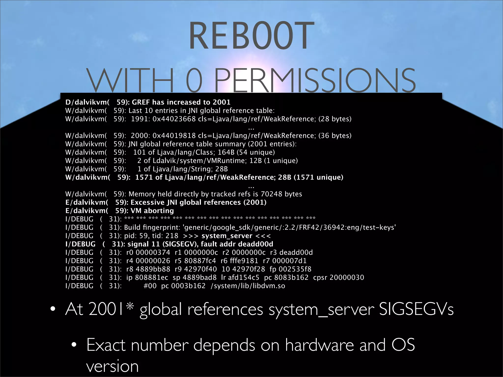REBOOT
       WITH 0 PERMISSIONS
  D/dalvikvm( 59): GREF has increased to 2001
  W/dalvikvm( 59): Last 10 entries in JNI global reference table:
  W/dalvikvm( 59): 1991: 0x44023668 cls=Ljava/lang/ref/WeakReference; (28 bytes)
                                                          ...
  W/dalvikvm( 59): 2000: 0x44019818 cls=Ljava/lang/ref/WeakReference; (36 bytes)
  W/dalvikvm( 59): JNI global reference table summary (2001 entries):
  W/dalvikvm( 59): 101 of Ljava/lang/Class; 164B (54 unique)
  W/dalvikvm( 59):    2 of Ldalvik/system/VMRuntime; 12B (1 unique)
  W/dalvikvm( 59):    1 of Ljava/lang/String; 28B
  W/dalvikvm( 59): 1571 of Ljava/lang/ref/WeakReference; 28B (1571 unique)
                                                          ...
  W/dalvikvm( 59): Memory held directly by tracked refs is 70248 bytes
  E/dalvikvm( 59): Excessive JNI global references (2001)
  E/dalvikvm( 59): VM aborting
  I/DEBUG ( 31): *** *** *** *** *** *** *** *** *** *** *** *** *** *** *** ***
  I/DEBUG ( 31): Build ﬁngerprint: 'generic/google_sdk/generic/:2.2/FRF42/36942:eng/test-keys'
  I/DEBUG ( 31): pid: 59, tid: 218 >>> system_server <<<
  I/DEBUG ( 31): signal 11 (SIGSEGV), fault addr deadd00d
  I/DEBUG ( 31): r0 00000374 r1 0000000c r2 0000000c r3 deadd00d
  I/DEBUG ( 31): r4 00000026 r5 80887fc4 r6 fffe9181 r7 000007d1
  I/DEBUG ( 31): r8 4889bb88 r9 42970f40 10 42970f28 fp 002535f8
  I/DEBUG ( 31): ip 808881ec sp 4889bad8 lr afd154c5 pc 8083b162 cpsr 20000030
  I/DEBUG ( 31):        #00 pc 0003b162 /system/lib/libdvm.so


• At 2001* global references system_server SIGSEGVs
   • Exact number depends on hardware and OS
     version
 