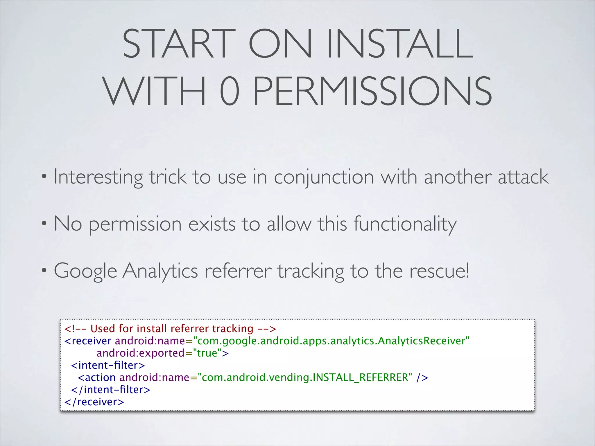 START ON INSTALL
         WITH 0 PERMISSIONS
• Interesting     trick to use in conjunction with another attack

• No   permission exists to allow this functionality

• Google Analytics          referrer tracking to the rescue!

  <!-- Used for install referrer tracking -->
  <receiver android:name="com.google.android.apps.analytics.AnalyticsReceiver"
         android:exported="true">
    <intent-ﬁlter>
      <action android:name="com.android.vending.INSTALL_REFERRER" />
    </intent-ﬁlter>
  </receiver>
 