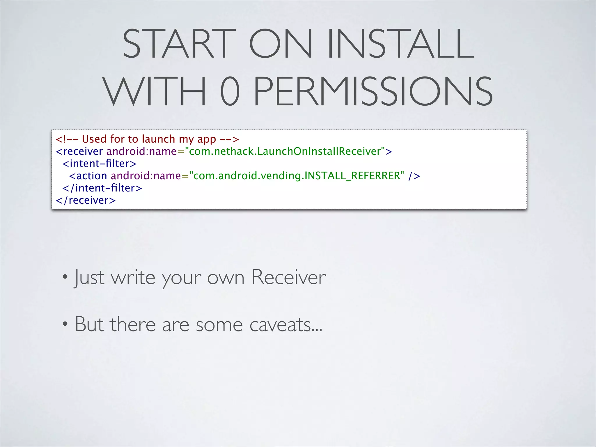 START ON INSTALL
        WITH 0 PERMISSIONS
<!-- Used for to launch my app -->
<receiver android:name="com.nethack.LaunchOnInstallReceiver">
  <intent-ﬁlter>
    <action android:name="com.android.vending.INSTALL_REFERRER" />
  </intent-ﬁlter>
</receiver>




 • Just   write your own Receiver

 • But    there are some caveats...
 