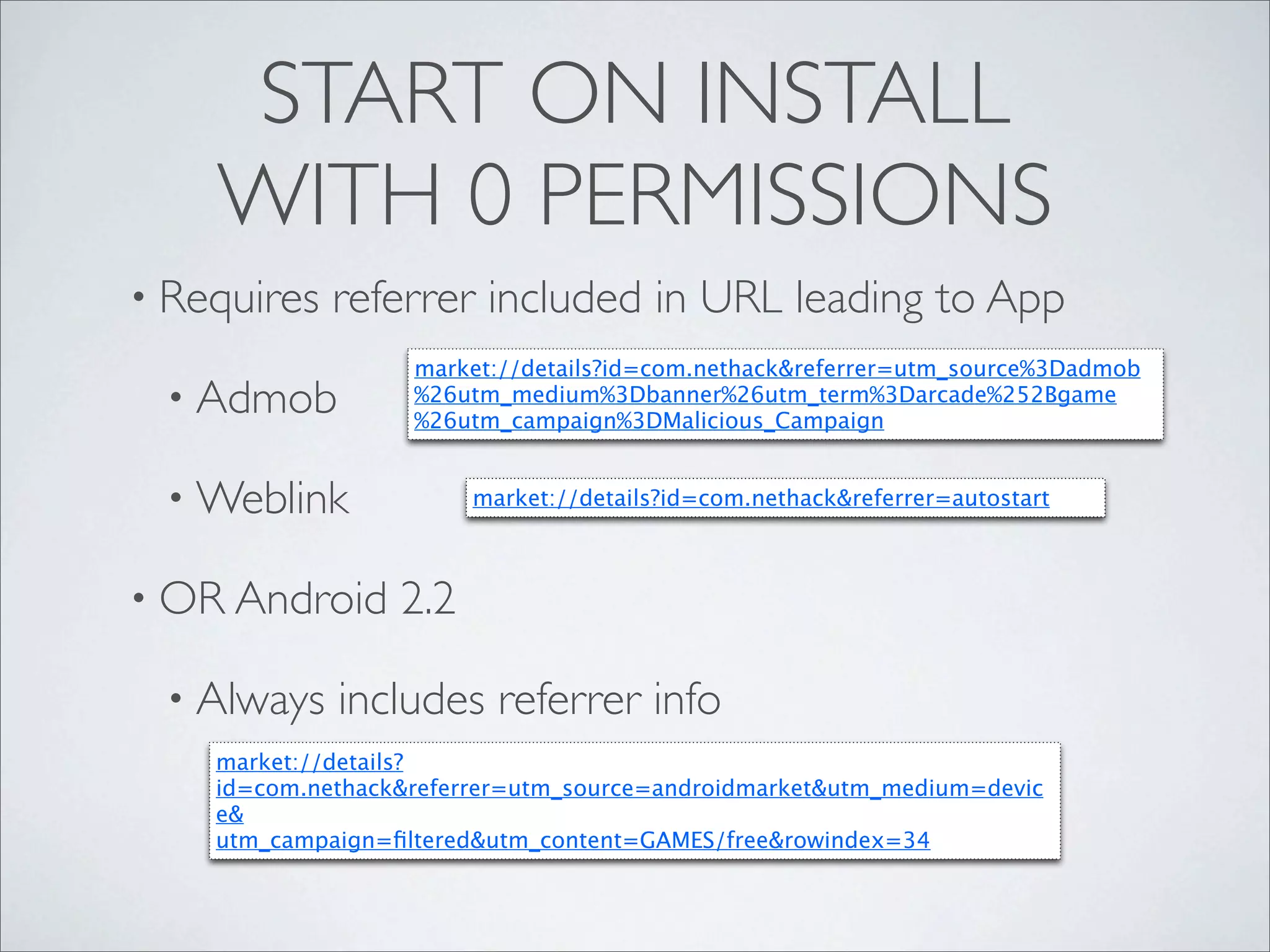 START ON INSTALL
    WITH 0 PERMISSIONS
• Requires   referrer included in URL leading to App
                   market://details?id=com.nethack&referrer=utm_source%3Dadmob
 • Admob           %26utm_medium%3Dbanner%26utm_term%3Darcade%252Bgame
                   %26utm_campaign%3DMalicious_Campaign


 • Weblink              market://details?id=com.nethack&referrer=autostart



• OR Android      2.2

 • Always    includes referrer info
    market://details?
    id=com.nethack&referrer=utm_source=androidmarket&utm_medium=devic
    e&
    utm_campaign=ﬁltered&utm_content=GAMES/free&rowindex=34
 