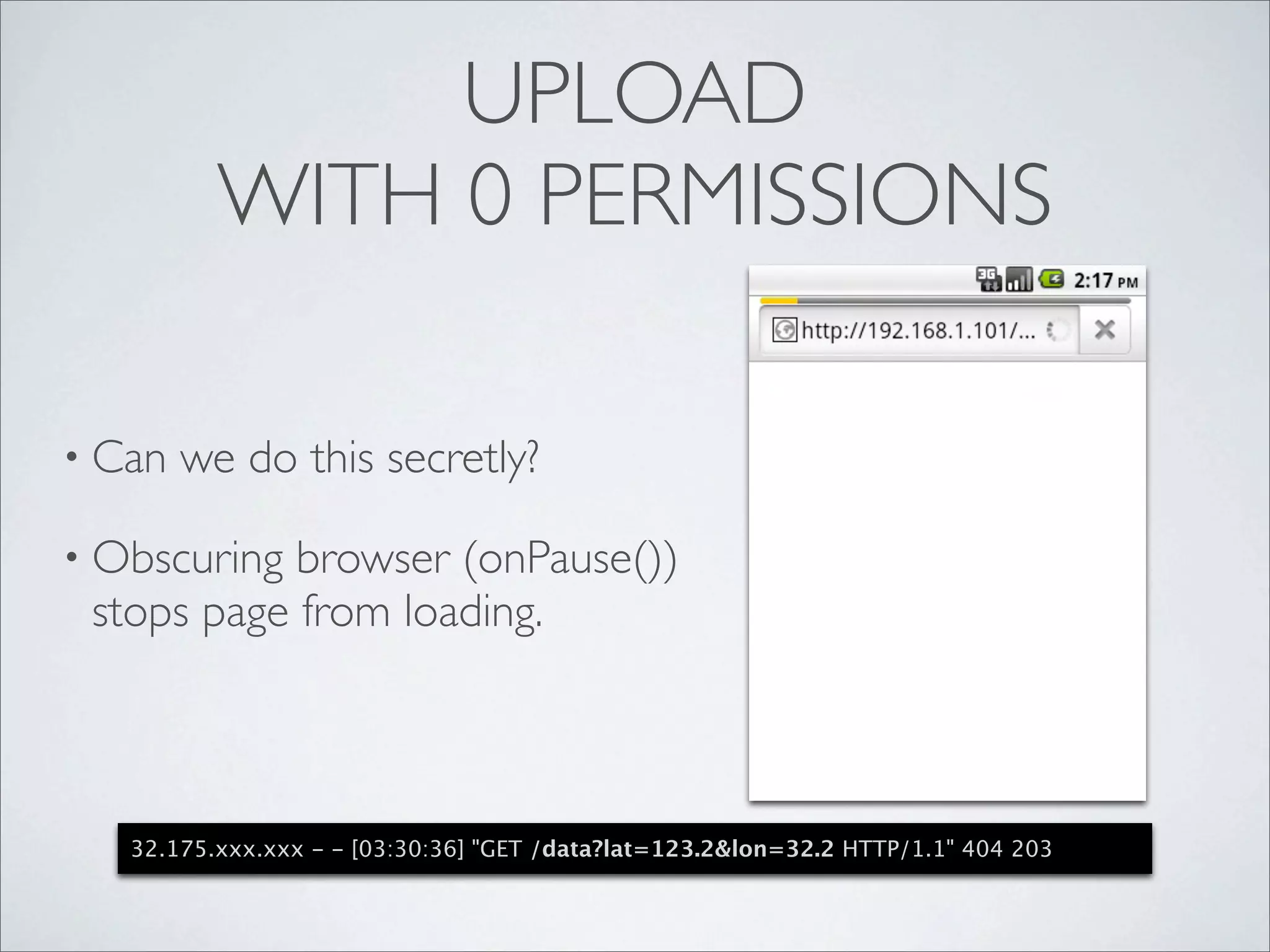 UPLOAD
          WITH 0 PERMISSIONS

• Can   we do this secretly?

• Obscuring browser (onPause())
 stops page from loading.



   32.175.xxx.xxx - - [03:30:36] "GET /data?lat=123.2&lon=32.2 HTTP/1.1" 404 203
 