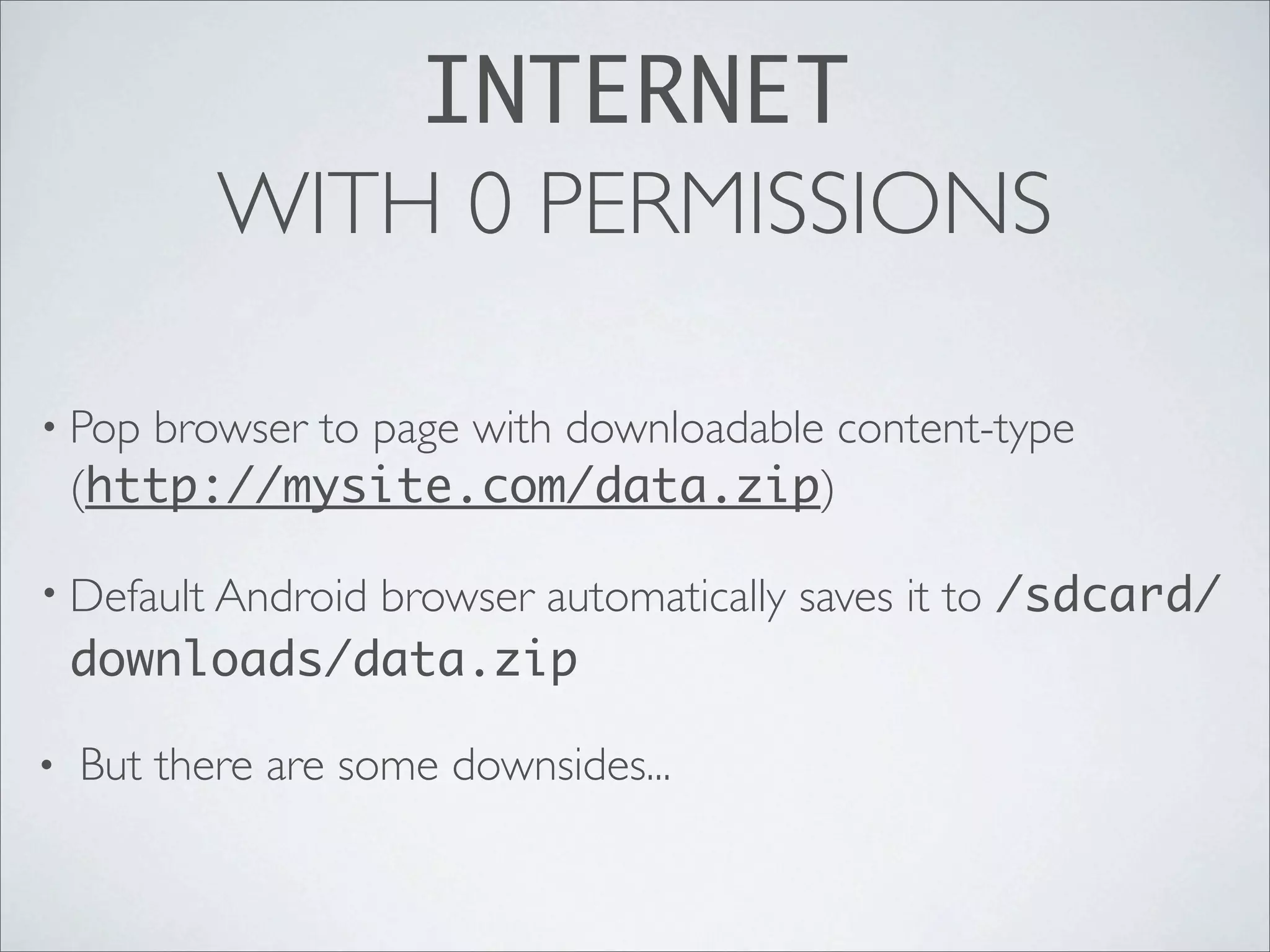 INTERNET
           WITH 0 PERMISSIONS

• Pop  browser to page with downloadable content-type
    (http://mysite.com/data.zip)

               browser automatically saves it to /sdcard/
• Default Android
    downloads/data.zip

•   But there are some downsides...
 