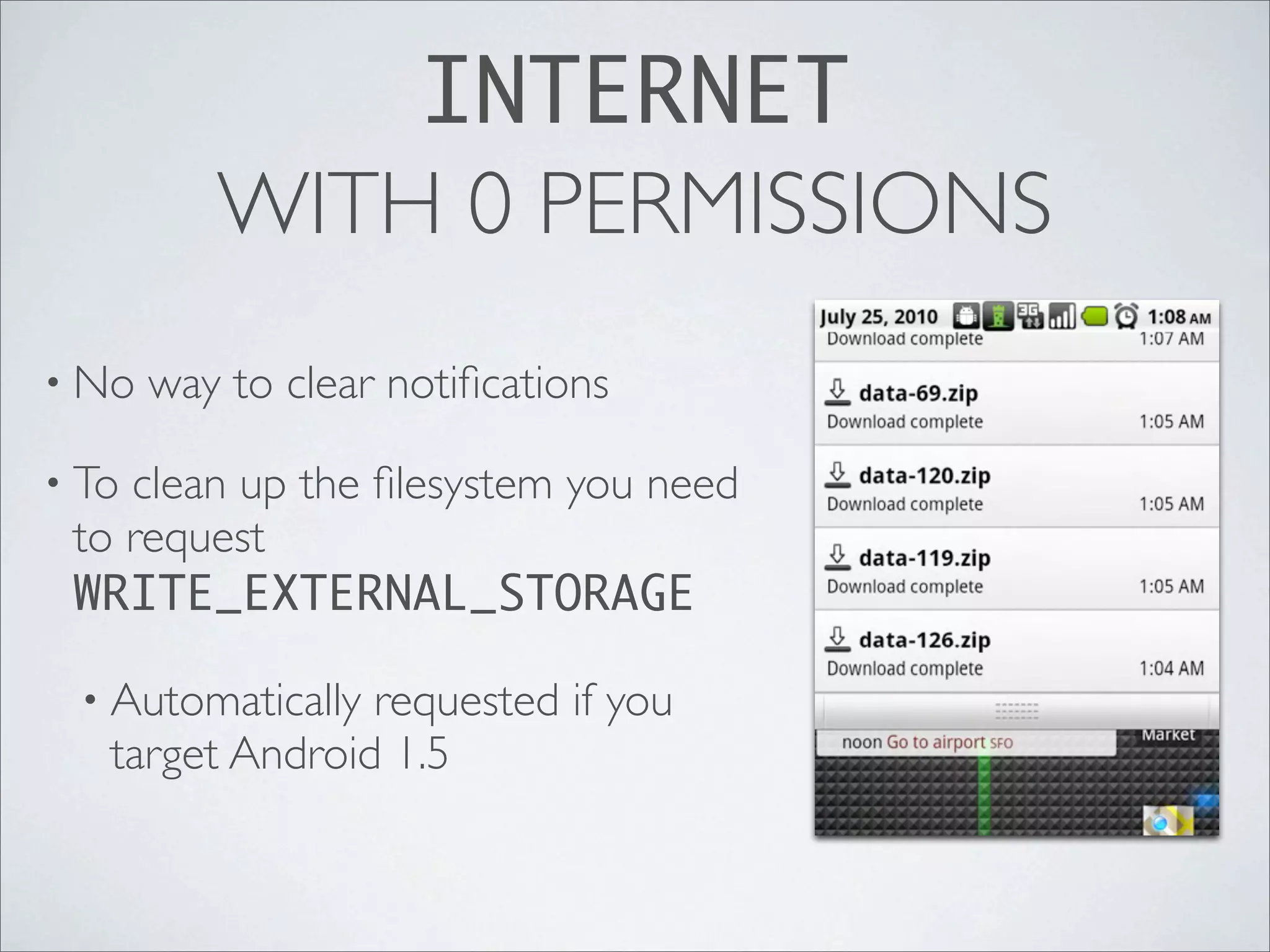 INTERNET
          WITH 0 PERMISSIONS
• No   way to clear notiﬁcations

• Toclean up the ﬁlesystem you need
 to request
 WRITE_EXTERNAL_STORAGE

 • Automatically requested if you
   target Android 1.5
 