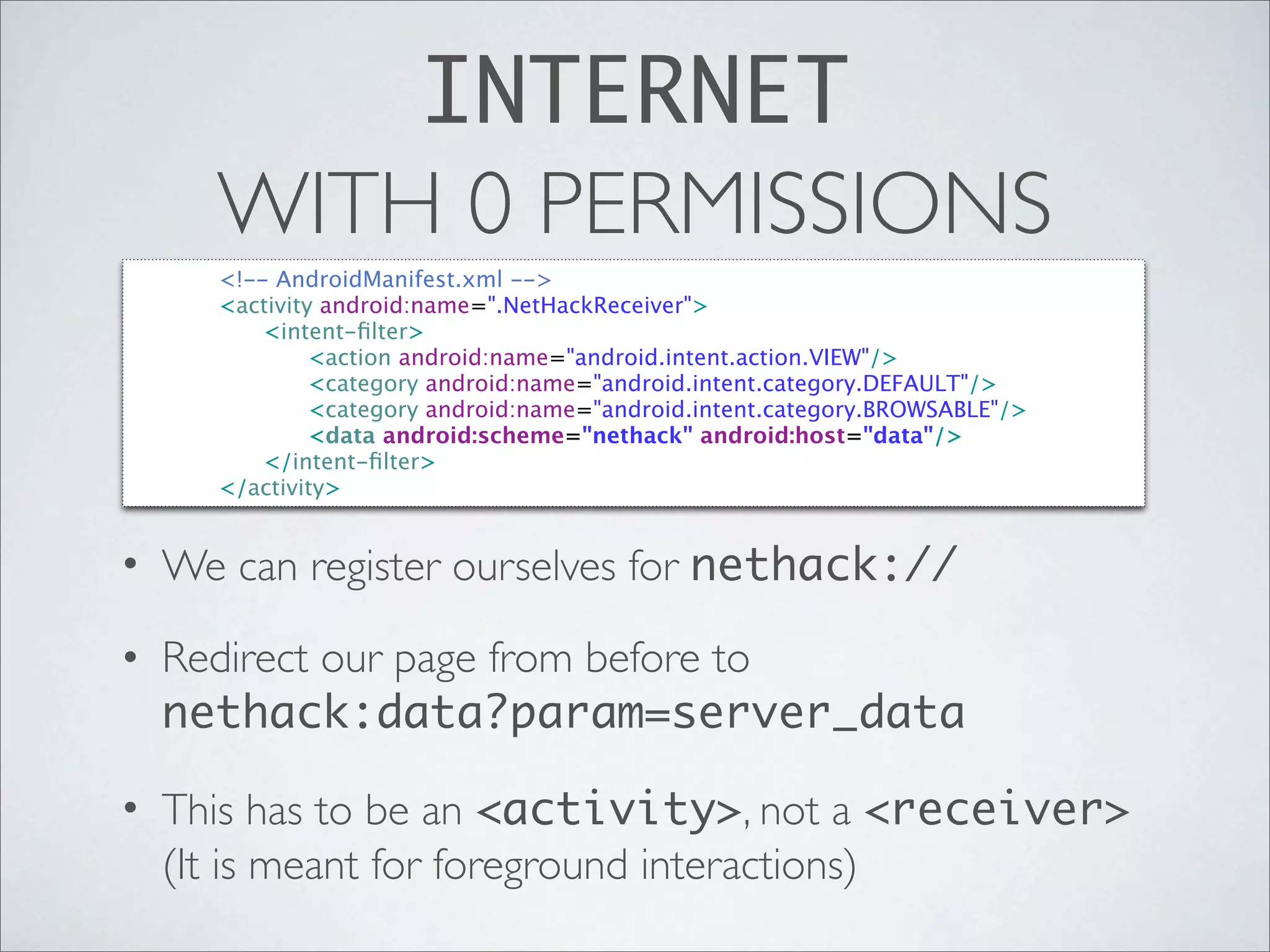 INTERNET
        WITH 0 PERMISSIONS

   
   <!-- AndroidManifest.xml -->

   
   <activity android:name=".NetHackReceiver">

   
   
   <intent-ﬁlter>

   
   
   
    <action android:name="android.intent.action.VIEW"/>

   
   
   
    <category android:name="android.intent.category.DEFAULT"/>

   
   
   
    <category android:name="android.intent.category.BROWSABLE"/>

   
   
   
    <data android:scheme="nethack" android:host="data"/>

   
   
   </intent-ﬁlter>

   
   </activity>


• We can register ourselves for nethack://

• Redirect our page from before to
  nethack:data?param=server_data

• This has to be an <activity>, not a <receiver>
  (It is meant for foreground interactions)
 