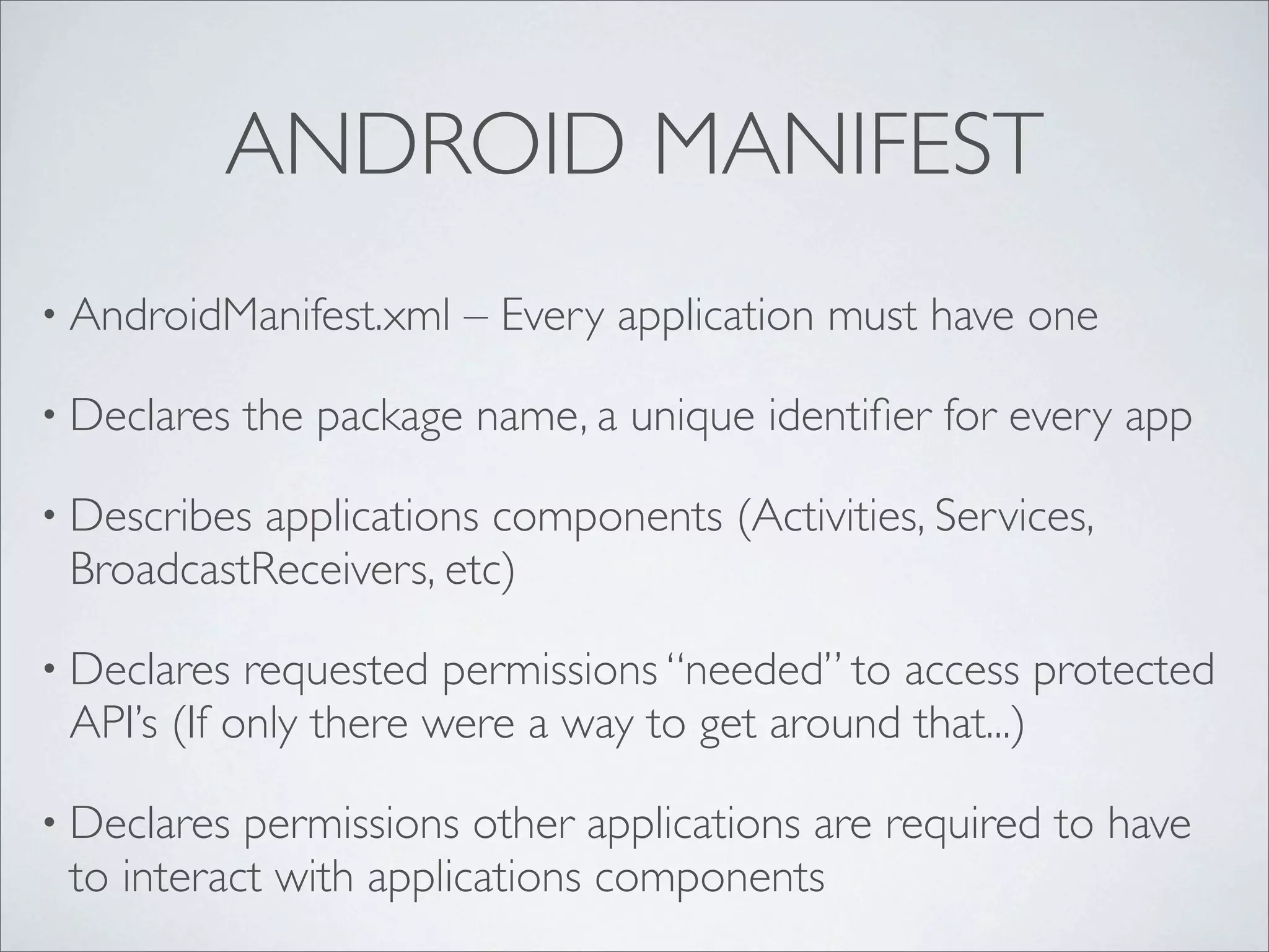 ANDROID MANIFEST
• AndroidManifest.xml   – Every application must have one

• Declares   the package name, a unique identiﬁer for every app

• Describesapplications components (Activities, Services,
 BroadcastReceivers, etc)

• Declares  requested permissions “needed” to access protected
 API’s (If only there were a way to get around that...)

• Declares permissions other applications are required to have
 to interact with applications components
 