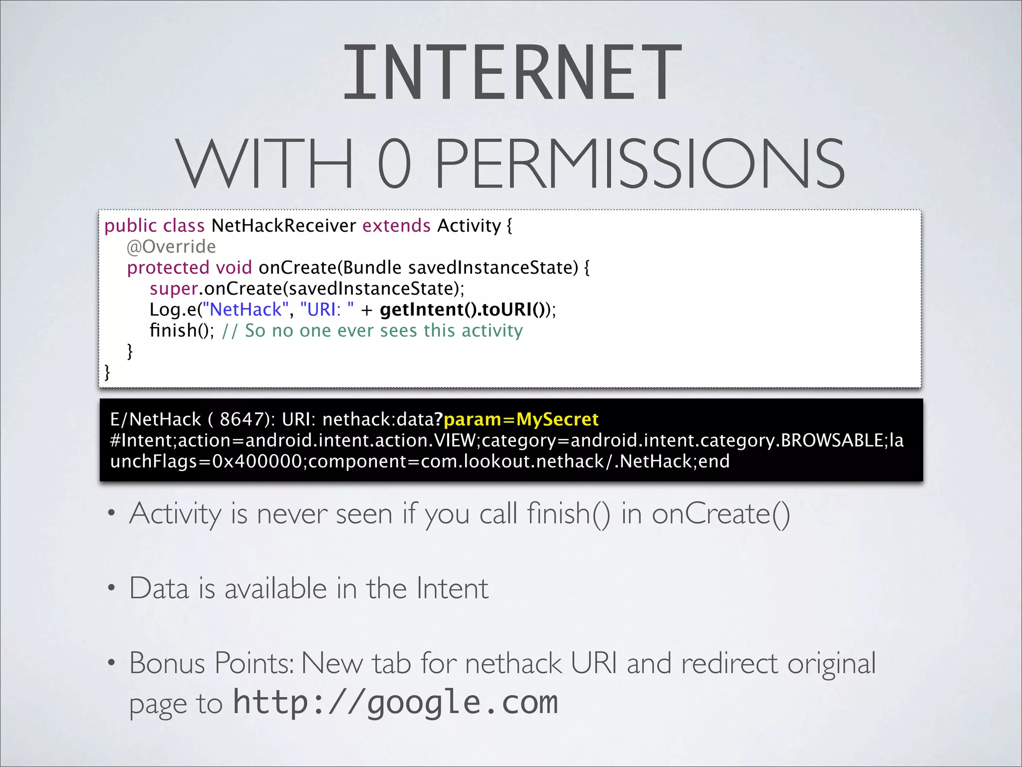 INTERNET
       WITH 0 PERMISSIONS
public class NetHackReceiver extends Activity {
  @Override
  protected void onCreate(Bundle savedInstanceState) {
     super.onCreate(savedInstanceState);
     Log.e("NetHack", "URI: " + getIntent().toURI());
     ﬁnish(); // So no one ever sees this activity
  }
}

E/NetHack ( 8647): URI: nethack:data?param=MySecret
#Intent;action=android.intent.action.VIEW;category=android.intent.category.BROWSABLE;la
unchFlags=0x400000;component=com.lookout.nethack/.NetHack;end

•   Activity is never seen if you call ﬁnish() in onCreate()

•   Data is available in the Intent

•   Bonus Points: New tab for nethack URI and redirect original
    page to http://google.com
 