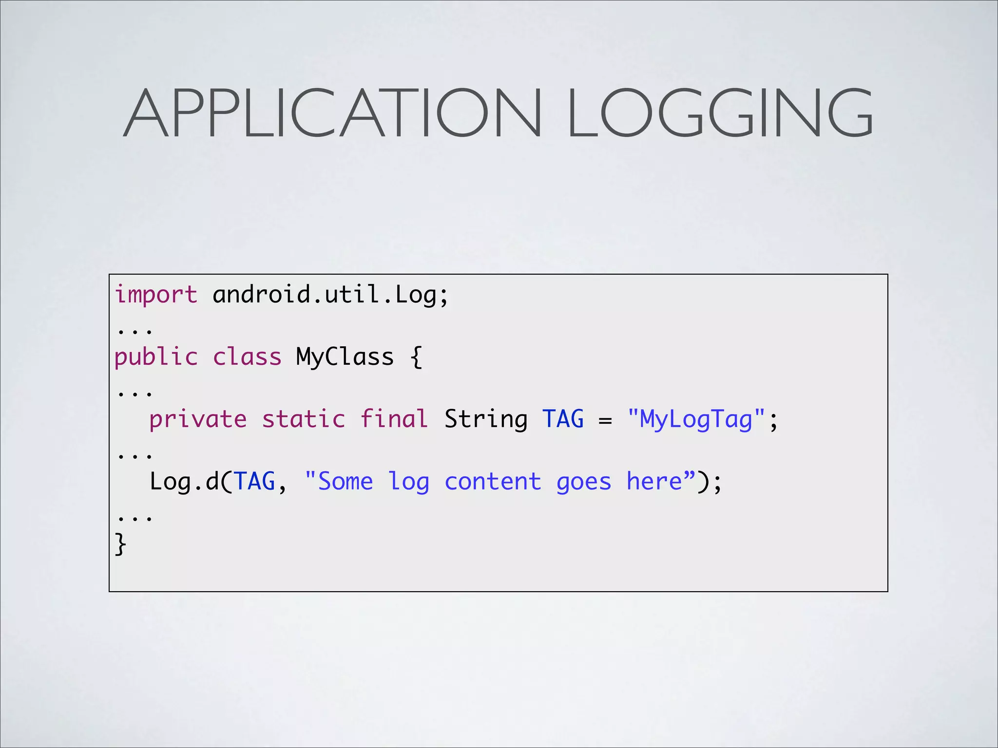 APPLICATION LOGGING

import android.util.Log;
...
public class MyClass {
...
  private static final String TAG = "MyLogTag";
...
  Log.d(TAG, "Some log content goes here”);
...
}
 