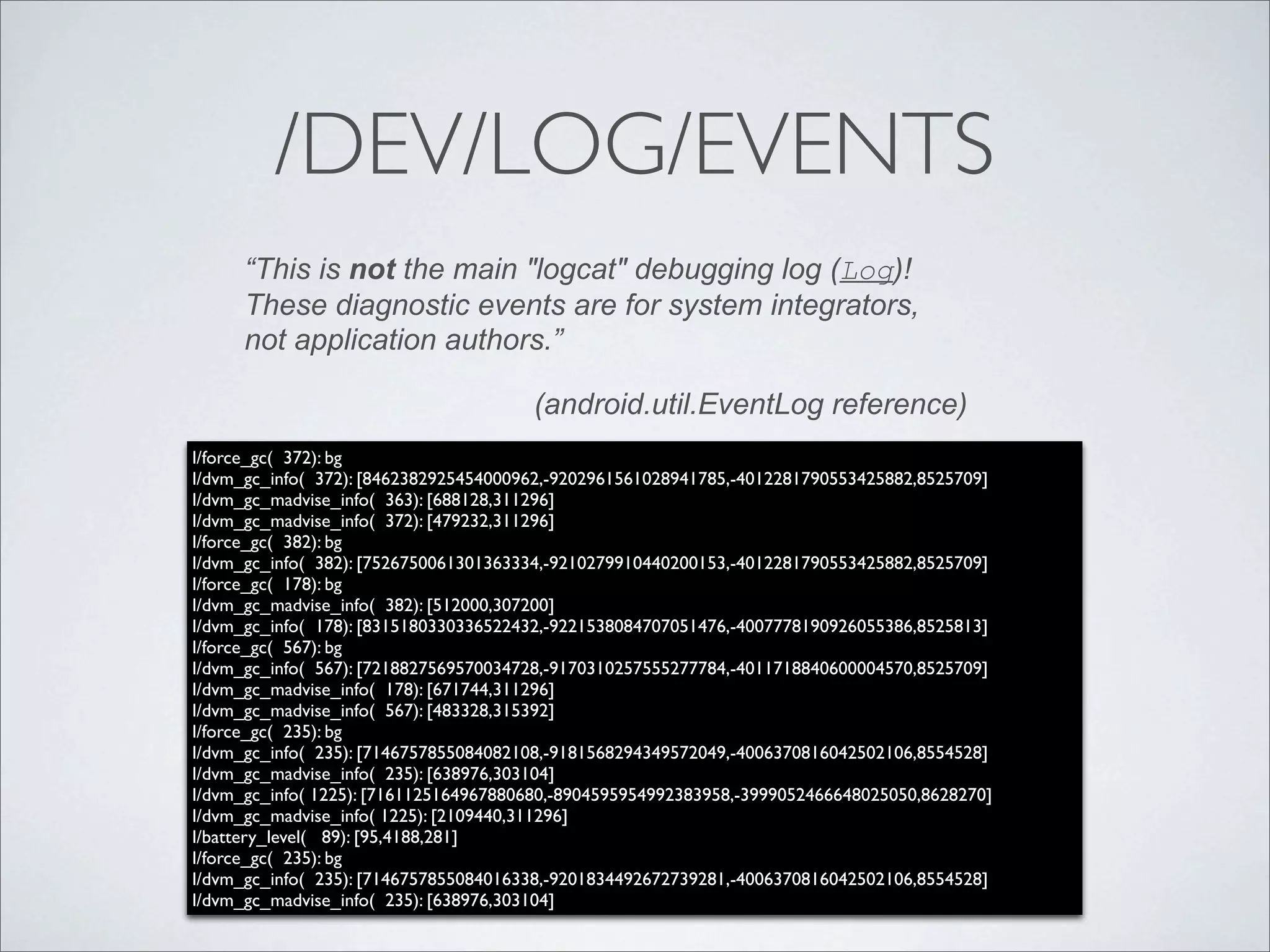 /DEV/LOG/EVENTS
      “This is not the main "logcat" debugging log (Log)!
      These diagnostic events are for system integrators,
      not application authors.”

                                       (android.util.EventLog reference)
I/force_gc( 372): bg
I/dvm_gc_info( 372): [8462382925454000962,-9202961561028941785,-4012281790553425882,8525709]
I/dvm_gc_madvise_info( 363): [688128,311296]
I/dvm_gc_madvise_info( 372): [479232,311296]
I/force_gc( 382): bg
I/dvm_gc_info( 382): [7526750061301363334,-9210279910440200153,-4012281790553425882,8525709]
I/force_gc( 178): bg
I/dvm_gc_madvise_info( 382): [512000,307200]
I/dvm_gc_info( 178): [8315180330336522432,-9221538084707051476,-4007778190926055386,8525813]
I/force_gc( 567): bg
I/dvm_gc_info( 567): [7218827569570034728,-9170310257555277784,-4011718840600004570,8525709]
I/dvm_gc_madvise_info( 178): [671744,311296]
I/dvm_gc_madvise_info( 567): [483328,315392]
I/force_gc( 235): bg
I/dvm_gc_info( 235): [7146757855084082108,-9181568294349572049,-4006370816042502106,8554528]
I/dvm_gc_madvise_info( 235): [638976,303104]
I/dvm_gc_info( 1225): [7161125164967880680,-8904595954992383958,-3999052466648025050,8628270]
I/dvm_gc_madvise_info( 1225): [2109440,311296]
I/battery_level( 89): [95,4188,281]
I/force_gc( 235): bg
I/dvm_gc_info( 235): [7146757855084016338,-9201834492672739281,-4006370816042502106,8554528]
I/dvm_gc_madvise_info( 235): [638976,303104]
 