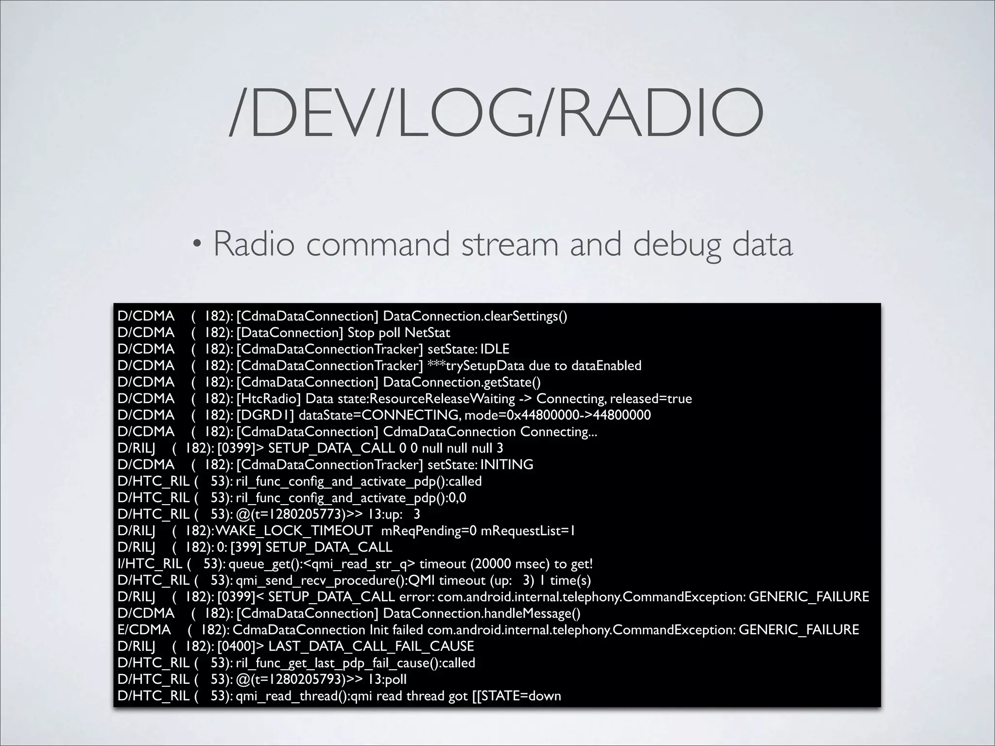 /DEV/LOG/RADIO
          • Radio          command stream and debug data
D/CDMA ( 182): [CdmaDataConnection] DataConnection.clearSettings()
D/CDMA ( 182): [DataConnection] Stop poll NetStat
D/CDMA ( 182): [CdmaDataConnectionTracker] setState: IDLE
D/CDMA ( 182): [CdmaDataConnectionTracker] ***trySetupData due to dataEnabled
D/CDMA ( 182): [CdmaDataConnection] DataConnection.getState()
D/CDMA ( 182): [HtcRadio] Data state:ResourceReleaseWaiting -> Connecting, released=true
D/CDMA ( 182): [DGRD1] dataState=CONNECTING, mode=0x44800000->44800000
D/CDMA ( 182): [CdmaDataConnection] CdmaDataConnection Connecting...
D/RILJ ( 182): [0399]> SETUP_DATA_CALL 0 0 null null null 3
D/CDMA ( 182): [CdmaDataConnectionTracker] setState: INITING
D/HTC_RIL ( 53): ril_func_conﬁg_and_activate_pdp():called
D/HTC_RIL ( 53): ril_func_conﬁg_and_activate_pdp():0,0
D/HTC_RIL ( 53): @(t=1280205773)>> 13:up: 3
D/RILJ ( 182): WAKE_LOCK_TIMEOUT mReqPending=0 mRequestList=1
D/RILJ ( 182): 0: [399] SETUP_DATA_CALL
I/HTC_RIL ( 53): queue_get():<qmi_read_str_q> timeout (20000 msec) to get!
D/HTC_RIL ( 53): qmi_send_recv_procedure():QMI timeout (up: 3) 1 time(s)
D/RILJ ( 182): [0399]< SETUP_DATA_CALL error: com.android.internal.telephony.CommandException: GENERIC_FAILURE
D/CDMA ( 182): [CdmaDataConnection] DataConnection.handleMessage()
E/CDMA ( 182): CdmaDataConnection Init failed com.android.internal.telephony.CommandException: GENERIC_FAILURE
D/RILJ ( 182): [0400]> LAST_DATA_CALL_FAIL_CAUSE
D/HTC_RIL ( 53): ril_func_get_last_pdp_fail_cause():called
D/HTC_RIL ( 53): @(t=1280205793)>> 13:poll
D/HTC_RIL ( 53): qmi_read_thread():qmi read thread got [[STATE=down
 
