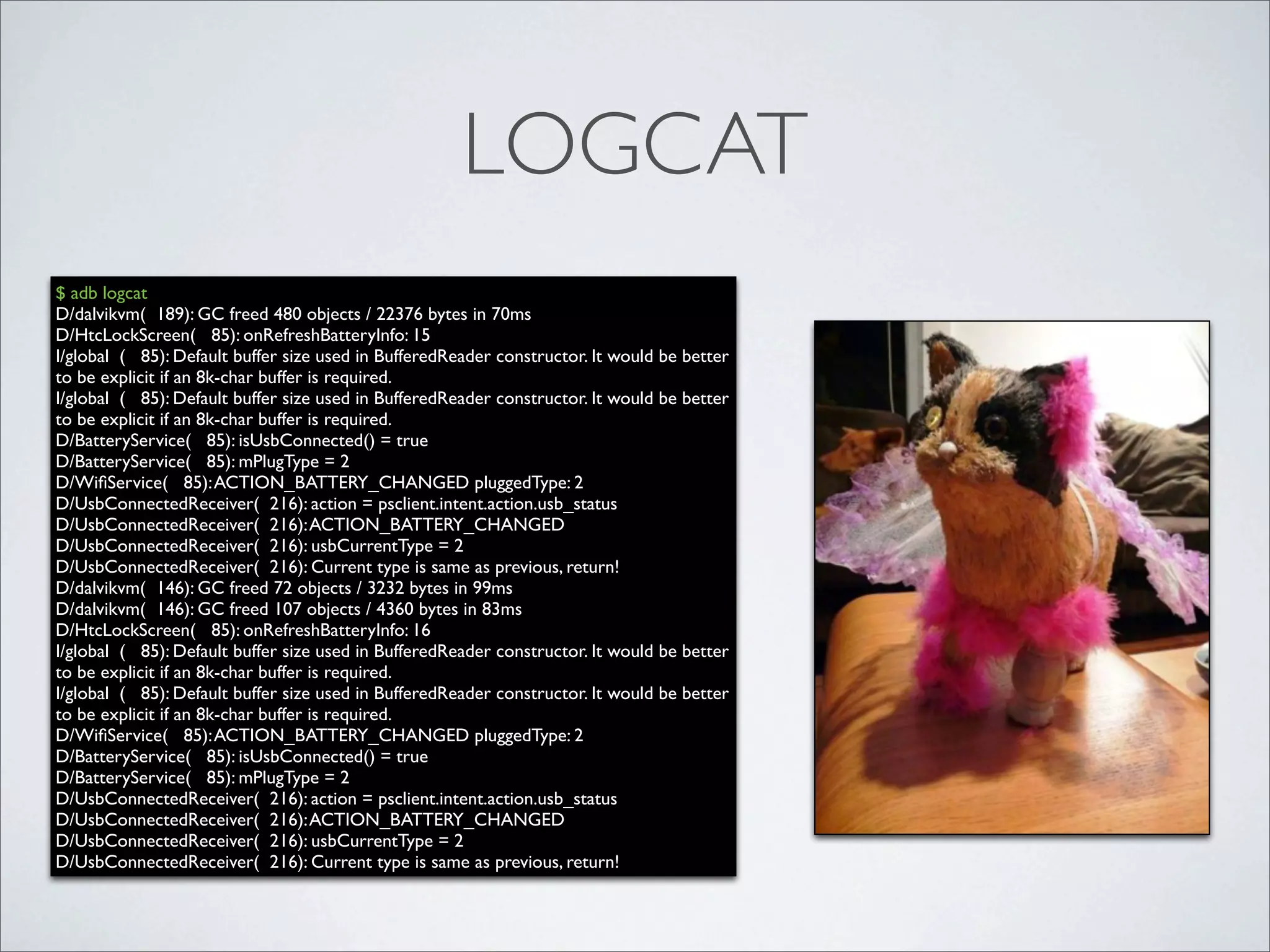 LOGCAT
$ adb logcat
D/dalvikvm( 189): GC freed 480 objects / 22376 bytes in 70ms
D/HtcLockScreen( 85): onRefreshBatteryInfo: 15
I/global ( 85): Default buffer size used in BufferedReader constructor. It would be better
to be explicit if an 8k-char buffer is required.
I/global ( 85): Default buffer size used in BufferedReader constructor. It would be better
to be explicit if an 8k-char buffer is required.
D/BatteryService( 85): isUsbConnected() = true
D/BatteryService( 85): mPlugType = 2
D/WiﬁService( 85): ACTION_BATTERY_CHANGED pluggedType: 2
D/UsbConnectedReceiver( 216): action = psclient.intent.action.usb_status
D/UsbConnectedReceiver( 216): ACTION_BATTERY_CHANGED
D/UsbConnectedReceiver( 216): usbCurrentType = 2
D/UsbConnectedReceiver( 216): Current type is same as previous, return!
D/dalvikvm( 146): GC freed 72 objects / 3232 bytes in 99ms
D/dalvikvm( 146): GC freed 107 objects / 4360 bytes in 83ms
D/HtcLockScreen( 85): onRefreshBatteryInfo: 16
I/global ( 85): Default buffer size used in BufferedReader constructor. It would be better
to be explicit if an 8k-char buffer is required.
I/global ( 85): Default buffer size used in BufferedReader constructor. It would be better
to be explicit if an 8k-char buffer is required.
D/WiﬁService( 85): ACTION_BATTERY_CHANGED pluggedType: 2
D/BatteryService( 85): isUsbConnected() = true
D/BatteryService( 85): mPlugType = 2
D/UsbConnectedReceiver( 216): action = psclient.intent.action.usb_status
D/UsbConnectedReceiver( 216): ACTION_BATTERY_CHANGED
D/UsbConnectedReceiver( 216): usbCurrentType = 2
D/UsbConnectedReceiver( 216): Current type is same as previous, return!
 
