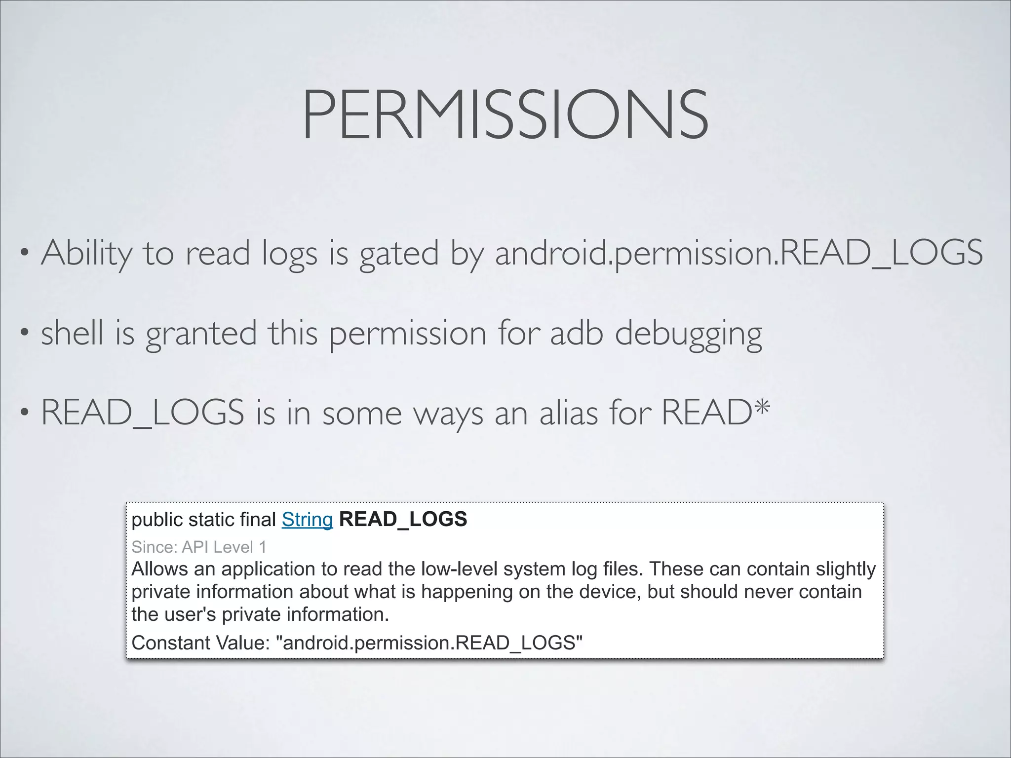 PERMISSIONS
• Ability   to read logs is gated by android.permission.READ_LOGS

• shell   is granted this permission for adb debugging

• READ_LOGS                is in some ways an alias for READ*

           public static final String READ_LOGS
           Since: API Level 1
           Allows an application to read the low-level system log files. These can contain slightly
           private information about what is happening on the device, but should never contain
           the user's private information.
           Constant Value: "android.permission.READ_LOGS"
 