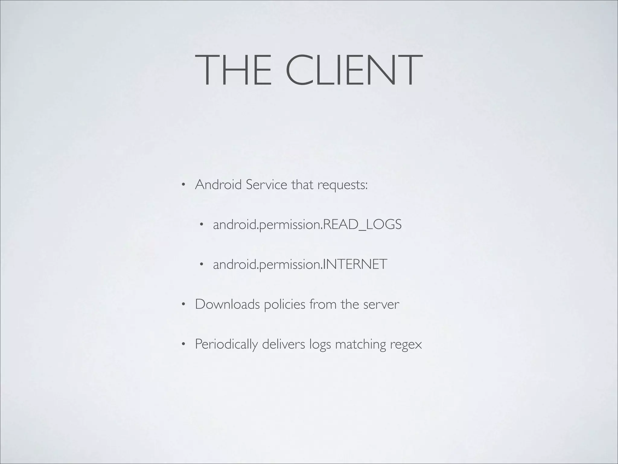 THE CLIENT

•   Android Service that requests:

    •   android.permission.READ_LOGS

    •   android.permission.INTERNET

•   Downloads policies from the server

•   Periodically delivers logs matching regex
 