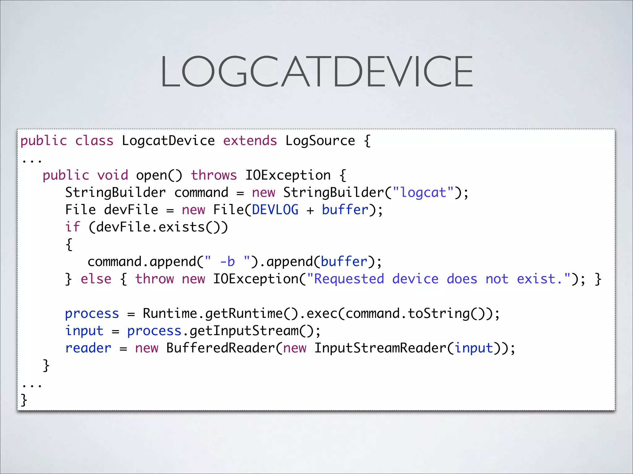 LOGCATDEVICE
public class LogcatDevice extends LogSource {
...
	 public void open() throws IOException {
	 	 StringBuilder command = new StringBuilder("logcat");
	 	 File devFile = new File(DEVLOG + buffer);
	 	 if (devFile.exists())
	 	 {
	 	 	 command.append(" -b ").append(buffer);
	 	 } else { throw new IOException("Requested device does not exist."); }
	 	 	 	
	 	 process = Runtime.getRuntime().exec(command.toString());
	 	 input = process.getInputStream();
	 	 reader = new BufferedReader(new InputStreamReader(input));
   }
...
}
 