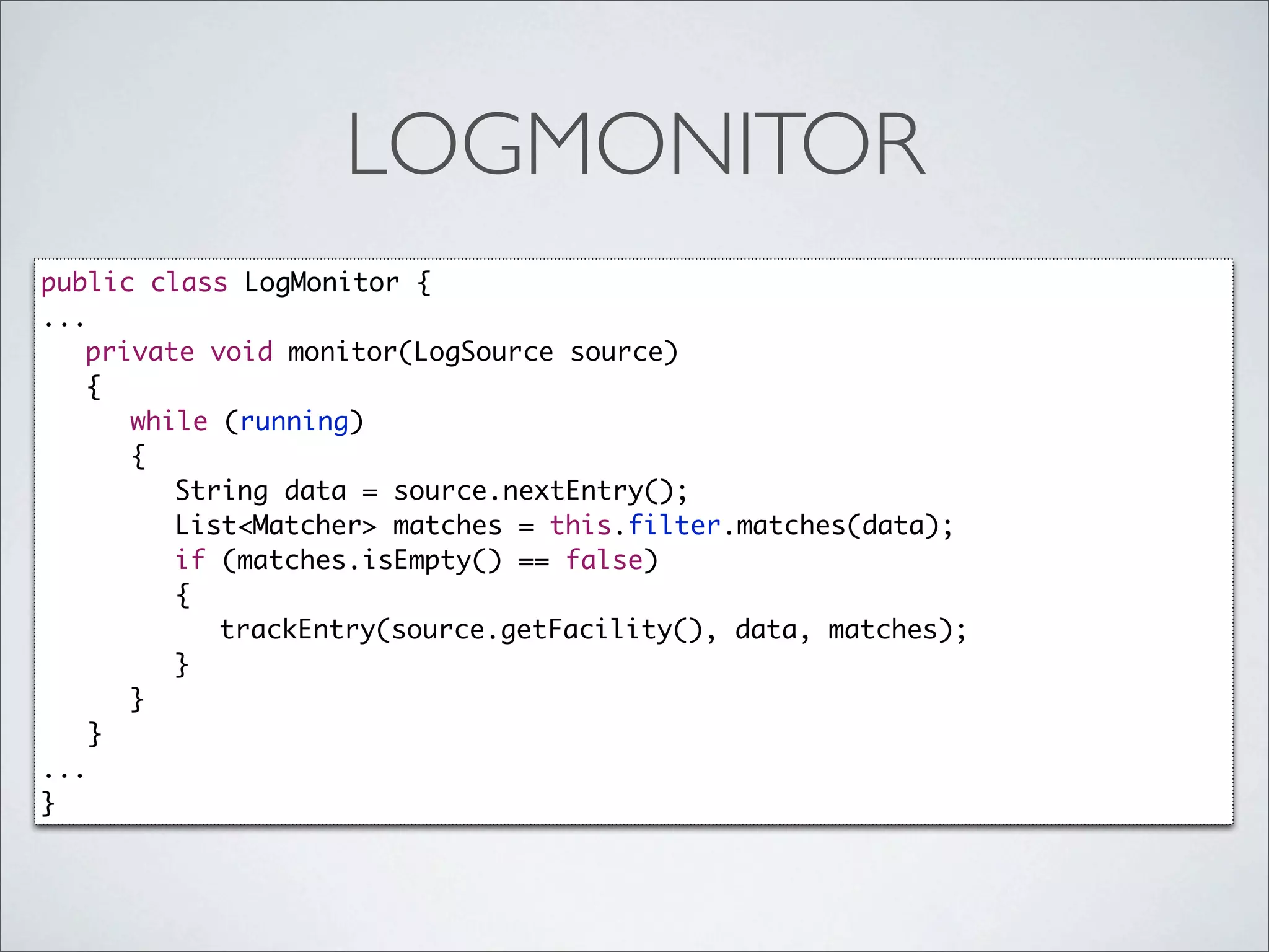 LOGMONITOR
public class LogMonitor {
...
	 private void monitor(LogSource source)
	 {
	 	 while (running)
	 	 {
	 	 	 String data = source.nextEntry();
	 	 	 List<Matcher> matches = this.filter.matches(data);
	 	 	 if (matches.isEmpty() == false)
	 	 	 {
	 	 	 	 trackEntry(source.getFacility(), data, matches);
	 	 	 }
	 	 }
    }
...
}
 