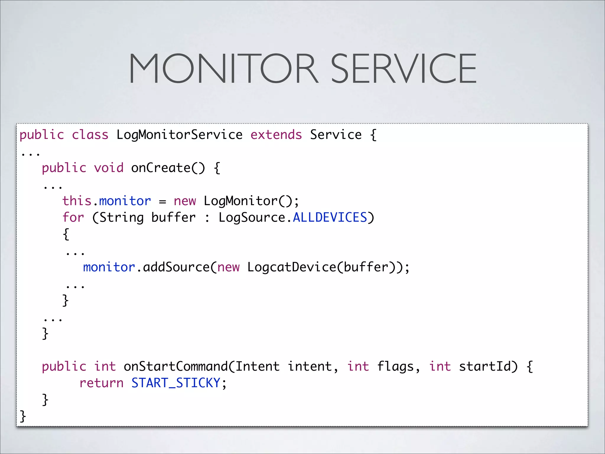 MONITOR SERVICE
public class LogMonitorService extends Service {
...
    public void onCreate() {
    ...
      	 this.monitor = new LogMonitor();
      	 for (String buffer : LogSource.ALLDEVICES)
      	 {
        ...
      	 	 monitor.addSource(new LogcatDevice(buffer));
        ...
      	 }
    ...
    }

    public int onStartCommand(Intent intent, int flags, int startId) {
         return START_STICKY;
    }
}
 