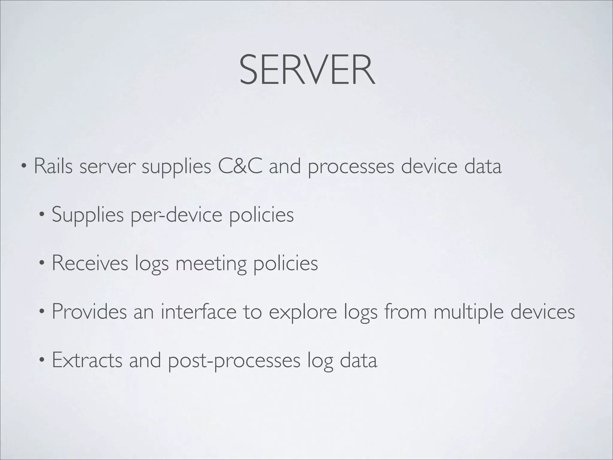SERVER

• Rails   server supplies C&C and processes device data

  • Supplies   per-device policies

  • Receives   logs meeting policies

  • Provides   an interface to explore logs from multiple devices

  • Extracts   and post-processes log data
 