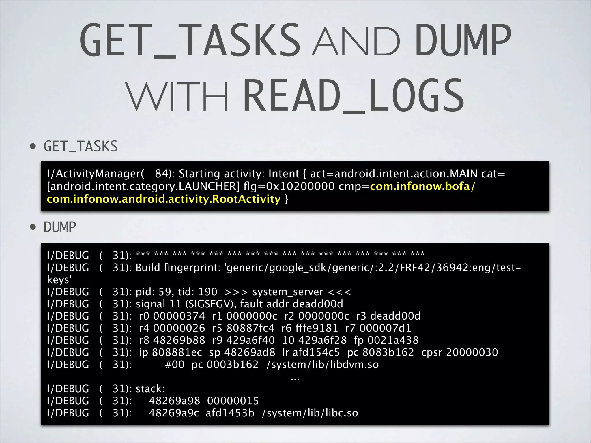 GET_TASKS AND DUMP
             WITH READ_LOGS
•   GET_TASKS
    I/ActivityManager( 84): Starting activity: Intent { act=android.intent.action.MAIN cat=
    [android.intent.category.LAUNCHER] ﬂg=0x10200000 cmp=com.infonow.bofa/
    com.infonow.android.activity.RootActivity }

•   DUMP
    I/DEBUG   ( 31): *** *** *** *** *** *** *** *** *** *** *** *** *** *** *** ***
    I/DEBUG   ( 31): Build ﬁngerprint: 'generic/google_sdk/generic/:2.2/FRF42/36942:eng/test-
    keys'
    I/DEBUG   (   31):
                   pid: 59, tid: 190 >>> system_server <<<
    I/DEBUG   (   31):
                   signal 11 (SIGSEGV), fault addr deadd00d
    I/DEBUG   (   31):
                    r0 00000374 r1 0000000c r2 0000000c r3 deadd00d
    I/DEBUG   (   31):
                    r4 00000026 r5 80887fc4 r6 fffe9181 r7 000007d1
    I/DEBUG   (   31):
                    r8 48269b88 r9 429a6f40 10 429a6f28 fp 0021a438
    I/DEBUG   (   31):
                    ip 808881ec sp 48269ad8 lr afd154c5 pc 8083b162 cpsr 20000030
    I/DEBUG   (   31):   #00 pc 0003b162 /system/lib/libdvm.so
                                                  ...
    I/DEBUG ( 31): stack:
    I/DEBUG ( 31):    48269a98 00000015
    I/DEBUG ( 31):    48269a9c afd1453b /system/lib/libc.so
 