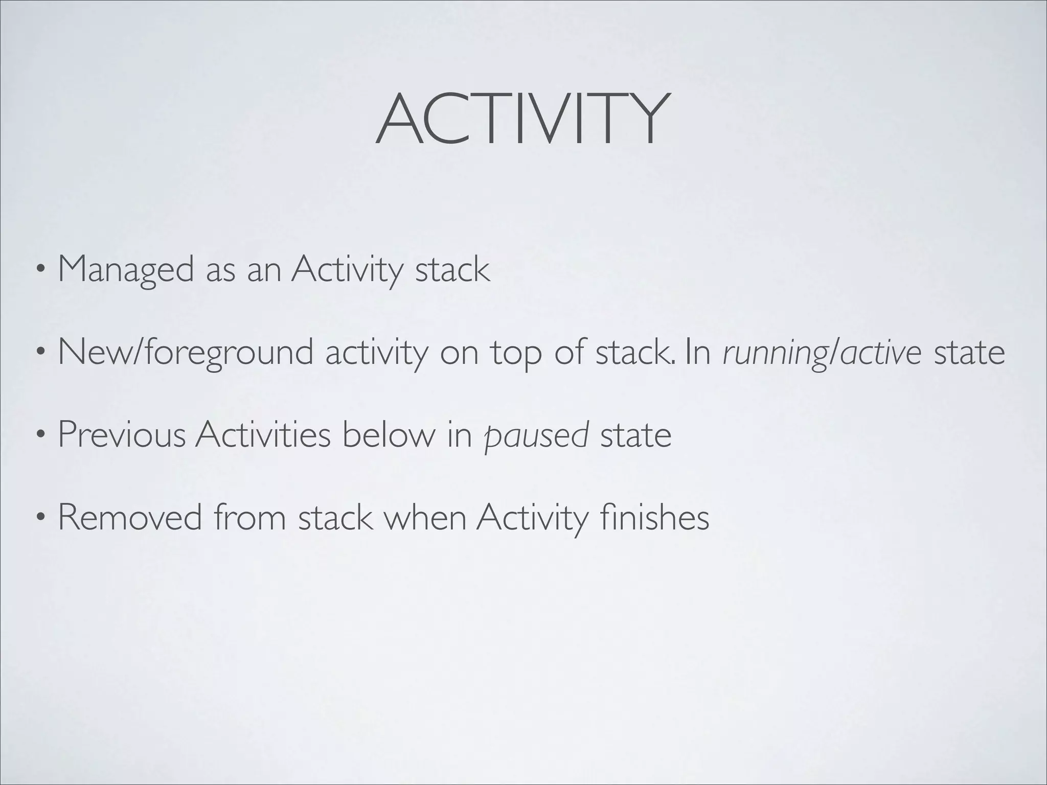 ACTIVITY
• Managed   as an Activity stack

• New/foreground    activity on top of stack. In running/active state

• Previous Activities   below in paused state

• Removed   from stack when Activity ﬁnishes
 